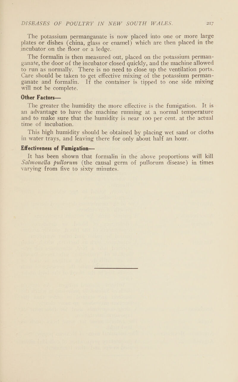 The potassium permanganate is now placed into one or more large plates or dishes (china, glass or enamel) which are then placed in the incubator on the floor or a ledge. The formalin is then measured out, placed on the potassium perman- ganate, the door of the incubator closed quickly, and the machine allowed to run as normally. There is no need to close up the ventilation ports. Care should be taken to get effective mixing of the potassium perman- ganate and formalin. If the container is tipped to one side mixing will not be complete. Other Factors— The greater the humidity the more effective is the fumigation. It 1s an advantage to have the machine running at a normal temperature and to make sure that the humidity is near 100 per cent. at the actual time of incubation. This high humidity should be obtained by placing wet sand or cloths in water trays, and leaving there for only about half an hour. Effectiveness of Fumigation— It has been shown that formalin in the above proportions will kill Salmonella pullorum (the causal germ of pullorum disease) in times varying from five to sixty minutes.