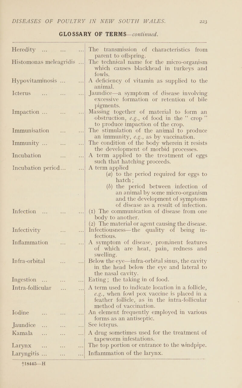  Heredity Icterus Impaction .. Immunisation Immunity ... Incubation Infection Infectivity Inflammation Infra-orbital Ingestion Intra-follicular Iodine Jaundice Kamala Larynx Laryngitis ...    The transmission of characteristics from parent to offspring. The technical name for the micro-organism which causes blackhead in turkeys and fowls. A deficiency of vitamin as supplied to the animal. Jaundice—a symptom of disease involving excessive formation or retention of bile pigments. Massing together of material to form an ObsiMewOn,-.,. 01, 100d, in thes icKej~ j to produce impaction of the crop. The stimulation of the animal to produce an immunity, e.g., as by vaccination. The condition of the body wherein it resists the development of morbid processes. A term applied to the treatment of eggs such that hatching proceeds. A term applied (a) to the period required for eggs to hatch ; (b) the period between infection of an animal by some micro-organism and the development of symptoms of disease as a result of infection. (1) The communication of disease from one body to another. (2) The material or agent causing the disease. Infectiousness—the quality of being in- fectious. A symptom of disease, prominent features of which are heat, pain, redness and swelling.  infra-orbital sinus, the cavity in the head below the eye and lateral to the nasal cavity. Eating; the taking in of food. e.g., when fowl pox vaccine is placed in a feather follicle, as in the intra-follicular method of vaccination. An element frequently employed in various forms as an antiseptic. See Crenus. tapeworm infestations. The top portion or entrance to the windpipe. Inflammation of the larynx.   +18445—H