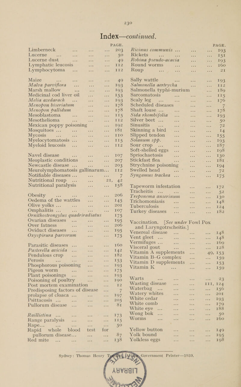 Limberneck Lucerne Lucerne dust Lymphatic leucosis Lymphocytoma Maize Malva parviflora Marsh mallow Medicinal cod liver oil Melia azedarach Menopon biseriatum Menopon ballidum Mesoblastoma Mesothelioma ES Mexican poppy poisoning Mosquitoes ... : Mycosis Abe Myelocytomatosis ... Myeloid leucosis  Navel disease mie Meoplastic conditions Newcastle disease ... Notifiable diseases . Nutritional roup Nutritional paralysis Obesity es Oedema of the wattles Olive yolks ... Omphalitis ... Ovarian diseases Over fatness Oviduct diseases Oxyspirura parvorum Parasitic diseases Pasterella avicida Pendulous crop Perosis Phosphorous poisoning Pigeon worm Plant poisonings Poisoning of poultry Post mortem examination Predisposing factors of disease prolapse of cloaca ... Psittacosis. .2 Pullorum disease Railhietina Range paralysis Rape... die Rapid whole blood pullorum disease... Red mite test   PAGE. 203 50 49 112 ri2 49 193 193 153 193 178 178 115 T12 192 181 ie ae) 115 r12 1O7 207 203 Tig 2 158 206 I45 201 TO 7. 175 195 206 195 175 160 142 182 153 193 175 193 190 12 197 205 8I 173 Ricinus communis ... Rickets Robina pseudo-acacia Round worms Roup Sally wattle Salmonella aertrycka Salmonella typhi-murium Sarcomatosis DSCaly Teg et a Scheduled diseases _ Shaft louse. ... Sida rhombifolia Silver spect —5.. Sinusitis Skinning a bird Slipped tendon Solanum spp. SOUL CLOp 2. Soft-shelled eggs Spriochaetosis Stickfast flea Strychnine poisoning Swelled head Syngamus trachea Tapeworm infestation Tracheitis ; Tveponema anservrinum Trichomoniasis Tuberculosis Turkey diseases Vaccination, and Laryngotrscheitis. } Venereal disease Vent gleet Vermitfuges .. Visceral gout Vitamin A supplements Vitamin B-G complex Vitamin D supplements Vitamin K , Warts : Wasting disease Waterbag Watery whites White cedar White comb White eye Wong bok Worms   49, TET, 193 I51 193 160 Pals 193 112 189 IT5 176 178 193 50 72 14 155 193 187 198 130 TST ; 194 72 175 172 130 148 iar 182 148 148 169 128 153 159 153 159 23 124 156 201 193 179 188 50 160 149 195 198