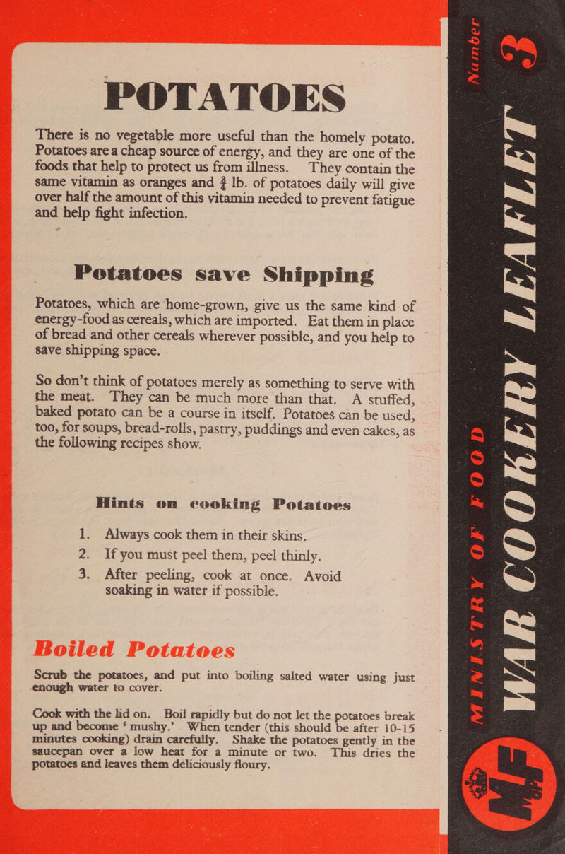 POTATOES There is no vegetable more useful than the homely potato. Potatoes are a cheap source of energy, and they are one of the foods that help to protect us from illness. They contain the same vitamin as oranges and lb. of potatoes daily will give over half the amount of this vitamin needed to prevent fatigue and help fight infection.  Potatoes save Shipping Potatoes, which are home-grown, give us the same kind of energy-food as cereals, which are imported. Eat them in place of bread and other cereals wherever possible, and you help to save shipping space. So don’t think of potatoes merely as something to serve with the meat. They can be much more than that. A stuffed, baked potato can be a course in itself. Potatoes can be used, too, for soups, bread-rolls, pastry, puddings and even cakes, as the following recipes show. Hints on cooking Potatoes 2. If you must peel them, peel thinly. 3. After peeling, cook at once. Avoid soaking in water if possible. Scrub the potatoes, and put into boiling salted water using just enough water to cover. Cook with the lid on. Boil rapidly but do not let the potatoes break up and become ‘ mushy.’ When tender (this should be after 10-15 minutes cooking) drain carefully. Shake the potatoes gently in the saucepan over a low heat for a minute or two. This dries the potatoes and leaves them deliciously floury. FOOD MINISTRY OF 