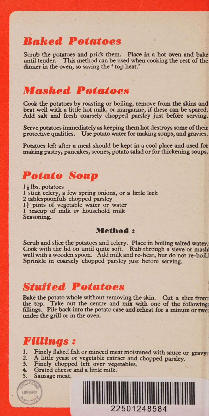  Baked Potatoes Scrub the potatoes and prick them. Place in a hot oven and bake until tender. This method can be used when cooking the rest of the dinner in the oven, so saving the ‘ top heat.’ ;  Mashed Potatoes Cook the potatoes by roasting or boiling, remove from the skins and beat well with a little hot milk, or margarine, if these can be spared. Add salt and fresh coarsely chopped parsley just before serving. Serve potatoes immediately as keeping them hot destroys some of their protective qualities. Use potato water for making soups, and gravies. Potatoes left after a meal should be kept in a cool place and used for making pastry, pancakes, scones, potato salad or for thickening soups. Potato Soup 1} Ibs. potatoes 1 stick celery, a few spring onions, or a little leek 2 tablespoonfuls chopped parsley 1} pints of vegetable water or water 1 teacup of milk or household milk Seasoning. Method : Scrub and slice the potatoes and celery. Place in boiling salted water: Cook with the lid on until quite soft. Rub through a sieve or mash! well with a wooden spoon. Add milk and re-heat, but do not re-boil! Sprinkle in coarsely chopped parsley just before serving. Stutfed Potatoes | Bake the potato whole without removing the skin. Cut a slice from the top. Take out the centre and mix with one of the following; fillings. Pile back into the potato case and reheat for a minute or tw under the grill or in the oven. Fillings : Finely flaked fish or minced meat moistened with sauce or gravyy A little yeast or vegetable extract and chopped parsley. Finely chopped left over vegetables. Grated cheese and a little milk. Sausage meat. 22501248584         