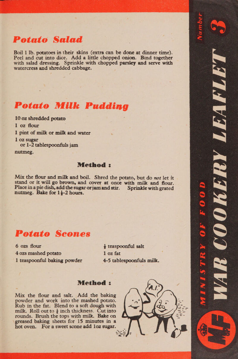 watercress and shredded cabbage. 10 oz shredded potato 1 oz flour 1 pint of milk or milk and water 1 oz sugar or 1-2 tablespoonfuls jam nutmeg. Method : nutmeg. Bake for 14-2 hours. 1 teaspoonful baking powder Method : Mix the flour and salt. Add the baking powder and work into the mashed potato. Rub in the fat: Blend to a soft dough with milk. Roll out to } inch thickness. Cut into rounds. Brush the tops with milk. Bake on greased baking sheets for 15 minutes in a hot oven. For a sweet scone add loz sugar. ~ ae FOOD WAR COOKERY LEAFLET 7 Gye EN Ye Be oo) Gum 1D  