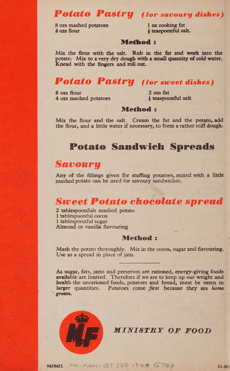  Potato P astry (for savoury dishes) 8 ozs mashed potatoes 1 oz cooking fat Method : Mix the flour with the salt. Rub in the fat and work into the potato. Mix to a very dry dough with a small quantity of cold water. Knead with the fingers and roll out. Potato Pastry (for sweet dishes) 8 ozs flour. 2 ozs fat 4 ozs mashed potatoes 4 teaspoonful salt Method : Mix the flour and the salt. Cream the fat and the potato, add the flour, and a little water if necessary, to form a rather stiff dough. Potato Sandwich Spreads Savoury Any of the fillings given for stuffing potatoes, mixed with a little mashed potato can be used for savoury sandwiches. Sweet Potato chocolate spread 2 tablespoonfuls mashed potato 1 tablespoonful cocoa 1 tablespoonful sugar Almond or vanilla flavouring Method : Mash the potato thoroughly. Mix in the cocoa, sugar and flavouring. Use as a spread in place of jam. As sugar, fats, jams and preserves are rationed, energy-giving foods available are limited. Therefore if we are to keep up our weight and health the unrationed foods, potatoes and bread, must be eaten in larger quantities. Potatoes come first because they are home grown. MINISTRY OF FOOD 