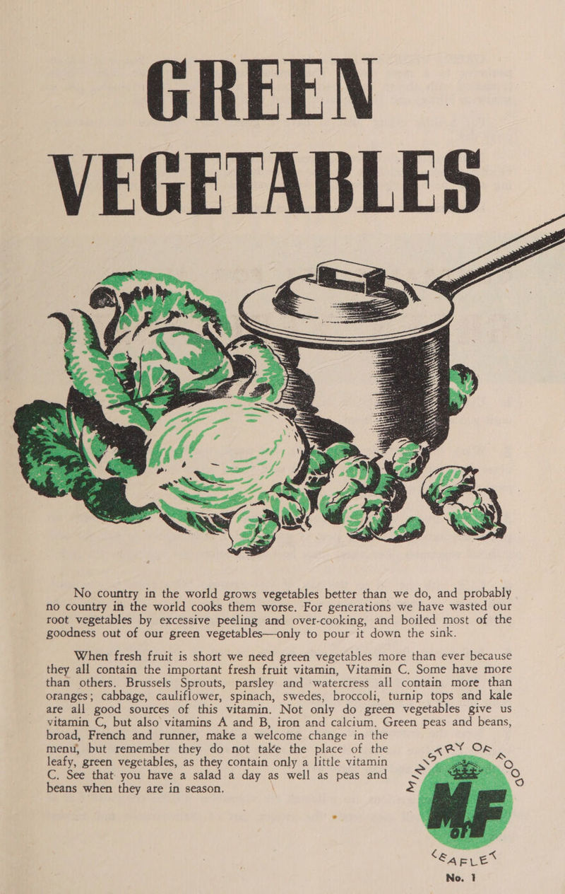 GREEN VEGETABLES   No country in the world grows vegetables better than we do, and Bcocabie no country in the world cooks them worse. For generations we have wasted our root vegetables by excessive peeling and over-cooking, and boiled most of the goodness out of our green vegetables—only to pour it down the sink. When fresh fruit is short we need green vegetables more than ever because they all contain the important fresh fruit vitamin, Vitamin C. Some have more than others. Brussels Sprouts, parsley and watercress all contain more than oranges; cabbage, cauliflower, spinach, swedes, broccoli, turnip tops and kale are all good sources of this vitamin. Not only do green vegetables give us vitamin C, but also vitamins A and B, iron and calcium. Green peas and beans, broad, French and runner, make a welcome change in the menu, but remember they do not take the place of the leafy, green vegetables, as they contain only a little vitamin C. See that you have a salad a day a as well as peas and beans when they are in season. 
