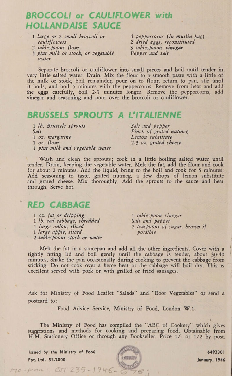BROCCOLI or CAULIFLOWER with HOLLANDAISE SAUCE 1 large or 2 small broccoli or 4 peppercorns (in muslin bag) cauliflowers 2 dried eggs, reconstituted 2 tablespoons flour 3 tablespoons vinegar 3 pint milk or stock, or vegetable Pepper and salt water Separate broccoli or cauliflower into small pieces and boil until tender in. very little salted water. Drain. Mix the flour to a smooth paste with a little of the milk or stock, boil remainder, pour on to flour, return to pan, stir until it boils, and boil 5 minutes with the peppercorns. Remove from heat and add the eggs carefully, boil 2-3 minutes longer. Remove the peppercorns, add vinegar and seasoning and pour over the broccoli or cauliflower. BRUSSELS SPROUTS A L’ITALIENNE 1 /b. Brussels sprouts Salt and pepper Salt Pinch of grated nutmeg 1 oz. margarine Lemon substitute 1 oz. flour 2-3 oz. grated cheese 1 pint milk and vegetable water Wash and clean the sprouts; cook in a little boiling salted water until tender. Drain, keeping the vegetable water. Melt the fat, add the flour and cook for about 2 minutes. Add the liquid, bring to the boil and cook for 5 minutes. Add seasoning to taste, grated nutmeg, a few drops of lemon substitute and grated cheese. Mix thoroughly. Add the sprouts to the sauce and heat through. Serve hot. RED CABBAGE 1 oz. fat or dripping 1 tablespoon vinegar 1 1b. red cabbage, shredded Salt and pepper 1 large onion, sliced 2 teaspoons of sugar, brown if 1 large apple, sliced possible 2 tablespoons stock or water Melt the fat in a saucepan and add all the other ingredients. Cover with a tightly fitting lid and boil gently until the cabbage is tender, about 30-40 minutes. Shake the pan occasionally during cooking to prevent the cabbage from sticking. Do not cook over a fierce heat or the cabbage will boil dry. This 1s excellent served with pork or with grilled or fried sausages. Ask for Ministry of Food Leaflet “Salads” and ‘Root Vegetables” or send a postcard to: | Food Advice Service, Ministry of Food, London W.1. The Ministry of Food has compiled the “ABC of Cookery’ which gives suggestions and methods for cooking and preparing food. Obtainable from H.M. Stationery Office or through any Bookseller. Price 1/- or 1/2 by post. Issued by the Ministry of Food &lt;atte 6492301 Ppt. Ltd. 51-2000 oe January, 1946