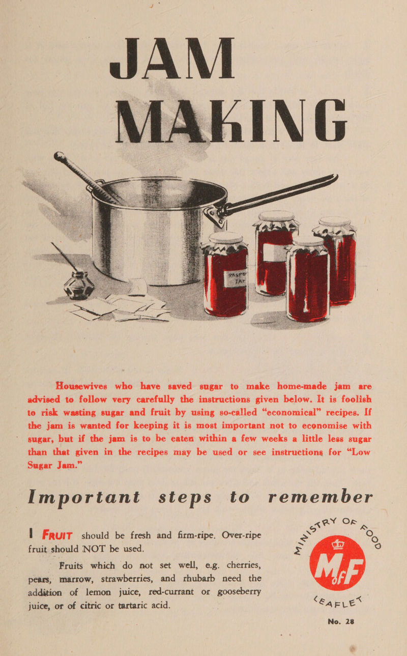  Housewives who have saved sugar to make home-made jam are advised to follow very carefully the instructions given below. It is foolish to risk wasting sugar and fruit by using so-called “economical” recipes. If the jam is wanted for keeping it is most important not to economise with sugar, but if the jam is to be eaten within a few weeks a little less sugar than that given in the recipes may be used or see instructiong for “Low Sugar Jam.” Important steps to remember of av Of ie I Fruit should be fresh and firm-ripe. Over-ripe x O fruit should NOT be used. Fruits which do not set well, ag. cherries, pears, marrow, strawberries, and rhubarb need the addition of lemon juice, red-currant or gooseberry juice, or of citric or tartaric acid.  ce)