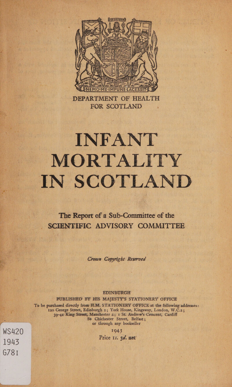  E-LACESSIT-= ® ae ee DEPARTMENT OF HEALTH es FOR SCOTLAND   - INFANT ‘MORTALITY IN SCOTLAND  The Report of a Sub-Committee of the NFIFIC ADVISORY COMMITTEE  Crown Copyright Reserved  EDINBURGH PUBLISHED’ BY HIS MAJESTY’S STATIONERY OFFICE To be purchased directly from’ H.M. STATIONERY OFFICE at the following: addresses: 120 George Street, Edinburgh 2; York House, Kingsway, London, W.C.2; 39-41! King: Street, Manchester 2; 1 St. Andrew’s’Crescent, Cardiff i 80 Chichester Street, Belfast ; PREREES. or through any bookseller S420 1943 Price 15. 3d. net’ C731 fa 