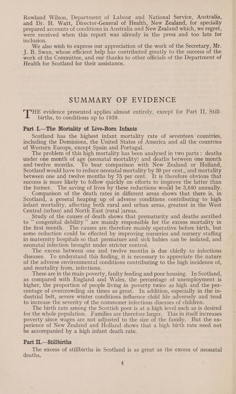 Rowland Wilson, Department of Labour and National Service, Australia, and Dr. H. Watt, Director-General of Health, New Zealand, for specially prepared accounts of conditions in Australia and New Zealand which, we regret, were received when this report was already in the press and too late for inclusion. We also wish to express our appreciation of the work of the Secretary, Mr. J. B. Swan, whose efficient help has contributed greatly to the success of the work of the Committee, and our thanks to other officials of the Department of Health for Scotland for their assistance. SUMMARY OF EVIDENCE ff pases evidence presented applies almost entirely, except for Part II, Still- births, to conditions up to 1939. Part I.—The Mortality of Live-Born Infants Scotland has the highest infant mortality rate of seventeen countries, including the Dominions, the United States of America and all the countries of Western Europe, except Spain and Portugal. | The problem of this high mortality has been analysed in two parts: deaths under one month of age (neonatal mortality) and deaths between one month and twelve months. To bear comparison with New Zealand or Holland, Scotland would have to reduce neonatal mortality by 30 per cent., and mortality between one and twelve months by 75 per cent. It is therefore obvious that success is more likely to follow quickly on efforts to improve the latter than the former. The saving of lives by these reductions would be 3,640 annually. Comparison of the death rates in different areas shows that there is, in Scotland, a general heaping up of adverse conditions contributing to high infant mortality, affecting both rural and urban areas, greatest in the West Central (urban) and North East (rural )areas. Study of the causes of death shows that prematurity and deaths ascribed to “ congenital debility ’’ are mainly responsible for the excess mortality in the first month. The causes are therefore mainly operative before birth, but some reduction could be effected by improving nurseries and nursery staffing in maternity hospitals so that premature and sick babies can be isolated, and neonatal infection brought under stricter control. The excess between one and twelve months is due chiefly to infectious diseases. To understand this finding, it is necessary to appreciate the nature of the adverse environmental conditions contributing to the high incidence of, and mortality from, infections. These are in the main poverty, faulty feeding and poor housing. In Scotland, as compared with England and Wales, the percentage of unemployment is higher, the proportion of people living in poverty twice as high and the per- centage of overcrowding six times as great. In addition, especially in the in- dustrial belt, severe winter conditions influence child life adversely and tend to increase the severity of the commoner infectious diseases of children. The birth rate among the Scottish poor is at a high level such as is desired for the whole population. Families are therefore larger. This in itself increases poverty since wages are not adjusted to the size of the family. But the ex- perience of New Zealand and Holland shows that a high birth rate need not be accompanied by a high infant death rate. Part I1.—Stillbirths The excess of stillbirths in Scotland is as great as the excess of neonatal deaths,