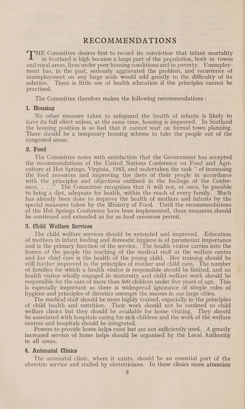 RECOMMENDATIONS A Pe Committee desires first to record its conviction that infant mortality in Scotland is high because a large part of the population, both in towns and rural areas, lives under poor housing conditions and in poverty. Unemploy- ment has, in the past, seriously aggravated the problem, and recurrence of unemployment on any large scale would add greatly to the difficulty of its solution. There is little use of health education if the principles cannot be practised. The Committee therefore makes the following recommendations : 1. Housing No other measure taken to safeguard the health of infants is likely to have its full effect unless, at the same time, housing is improved. In Scotland the housing position is so bad that it cannot wait on formal town planning. There should be a temporary housing scheme to take the people out of the congested areas. 2. Food The Committee notes with satisfaction that the Government has accepted the recommendations of the United Nations Conference on Food and Agri- culture at Hot Springs, Virginia, 1943, and undertaken the task “ of increasing the food resources and improving the diets of their people in accordance with the principles and objectives outlined in the findings of the Confer- ence. ... The Committee recognises that it will not, at once, be possible to bring a diet, adequate for health, within the reach of every family. Much has already been done to improve the health of mothers and infants by the special measures taken by the Ministry of Food. Until the recommendations of the Hot Springs Conference have been implemented, these measures should be continued and extended as far as food resources permit. 3. Child Welfare Services The child welfare services should be extended and improved. Education of mothers in infant feeding and domestic hygiene is of paramount importance and is the primary function of the service. The health visitor carries into the homes of the people the teaching of the medical staff at the welfare centre and her chief care is the health of the young child. Her training should be still further improved in the principles of mother and child care. The number of families for which a health visitor is responsible should be limited, and no health visitor wholly engaged in maternity and child welfare work should be responsible for the care of more than 500 children under five years of age. This is especially important as there is widespread ignorance of simple rules of hygiene and principles of dietetics amongst the masses in our large cities. The medical staff should be more highly trained, especially in the principles of child health and nutrition. Their work should not be confined to child welfare clinics but they should be available for home visiting. They should be associated with hospitals caring for sick children and the work of the welfare centres and hospitals should be integrated, Powers to provide home helps exist but are not sufficiently used. A greatly increased service of home helps should be organised by the Local Authority in all areas. 4, Antenatal Clinics The antenatal clinic, where it exists, should be an essential part of the obstetric service and staffed by obstetricians. In these clinics more attention