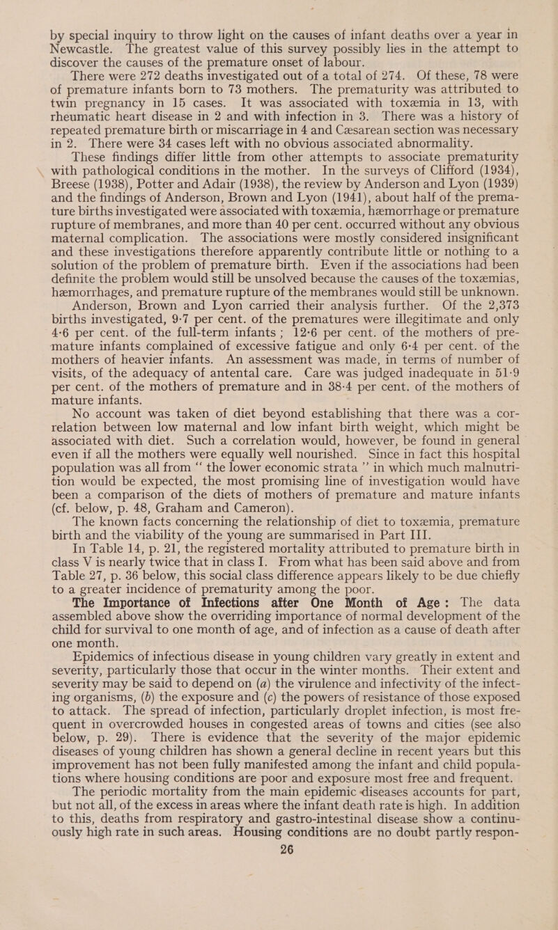 by special inquiry to throw light on the causes of infant deaths over a year in Newcastle. The greatest value of this survey possibly lies in the attempt to discover the causes of the premature onset of labour. There were 272 deaths investigated out of a total of 274. Of these, 78 were of premature infants born to 73 mothers. The prematurity was attributed to twin pregnancy in 15 cases. It was associated with toxemia in 13, with rheumatic heart disease in 2 and with infection in 3. There was a history of repeated premature birth or miscarriage in 4 and Cesarean section was necessary in 2. There were 34 cases left with no obvious associated abnormality. These findings differ little from other attempts to associate prematurity with pathological conditions in the mother. In the surveys of Clifford (1934), Breese (1938), Potter and Adair (1938), the review by Anderson and Lyon (1939) and the findings of Anderson, Brown and Lyon (1941), about half of the prema- ture births investigated were associated with toxemia, hemorrhage or premature rupture of membranes, and more than 40 per cent. occurred without any obvious maternal complication. The associations were mostly considered insignificant and these investigations therefore apparently contribute little or nothing to a solution of the problem of premature birth. Even if the associations had been definite the problem would still be unsolved because the causes of the toxeemias, hemorrhages, and premature rupture of the membranes would still be unknown. Anderson, Brown and Lyon carried their analysis further. Of the 2,373 births investigated, 9-7 per cent. of the prematures were illegitimate and only 4-6 per cent. of the full-term infants; 12-6 per cent. of the mothers of pre- mature infants complained of excessive fatigue and only 6-4 per cent. of the mothers of heavier infants. An assessment was made, in terms of number of visits, of the adequacy of antental care. Care was judged inadequate in 51-9 per cent. of the mothers of premature and in 38-4 per cent. of the mothers of mature infants. No account was taken of diet beyond establishing that there was a cor- relation between low maternal and low infant birth weight, which might be associated with diet. Such a correlation would, however, be found in general even if all the mothers were equally well nourished. Since in fact this hospital population was all from “ the lower economic strata’ in which much malnutri- tion would be expected, the most promising line of investigation would have been a comparison of the diets of mothers of premature and mature infants (cf. below, p. 48, Graham and Cameron). The known facts concerning the relationship of diet to toxemia, premature birth and the viability of the young are summarised in Part III. In Table 14, p. 21, the registered mortality attributed to premature birth in class V is nearly twice that in class I. From what has been said above and from Table 27, p. 386 below, this social class difference appears likely to be due chiefly to a greater incidence of prematurity among the poor. The Importance of Infections after One Month of Age: The data assembled above show the overriding importance of normal development of the child for survival to one month of age, and of infection as a cause of death after one month. | Epidemics of infectious disease in young children vary greatly in extent and severity, particularly those that occur in the winter months. Their extent and severity may be said to depend on (a) the virulence and infectivity of the infect- ing organisms, (0) the exposure and (c) the powers of resistance of those exposed to attack. The spread of infection, particularly droplet infection, is most fre- quent in overcrowded houses in congested areas of towns and cities (see also below, p. 29). There is evidence that the severity of the major epidemic diseases of young children has shown a general decline in recent years but this improvement has not been fully manifested among the infant and child popula- tions where housing conditions are poor and exposure most free and frequent. The periodic mortality from the main epidemic diseases accounts for part, but not all, of the excess in areas where the infant death rate is high. In addition to this, deaths from respiratory and gastro-intestinal disease show a continu- ously high rate in such areas. Housing conditions are no doubt partly respon-