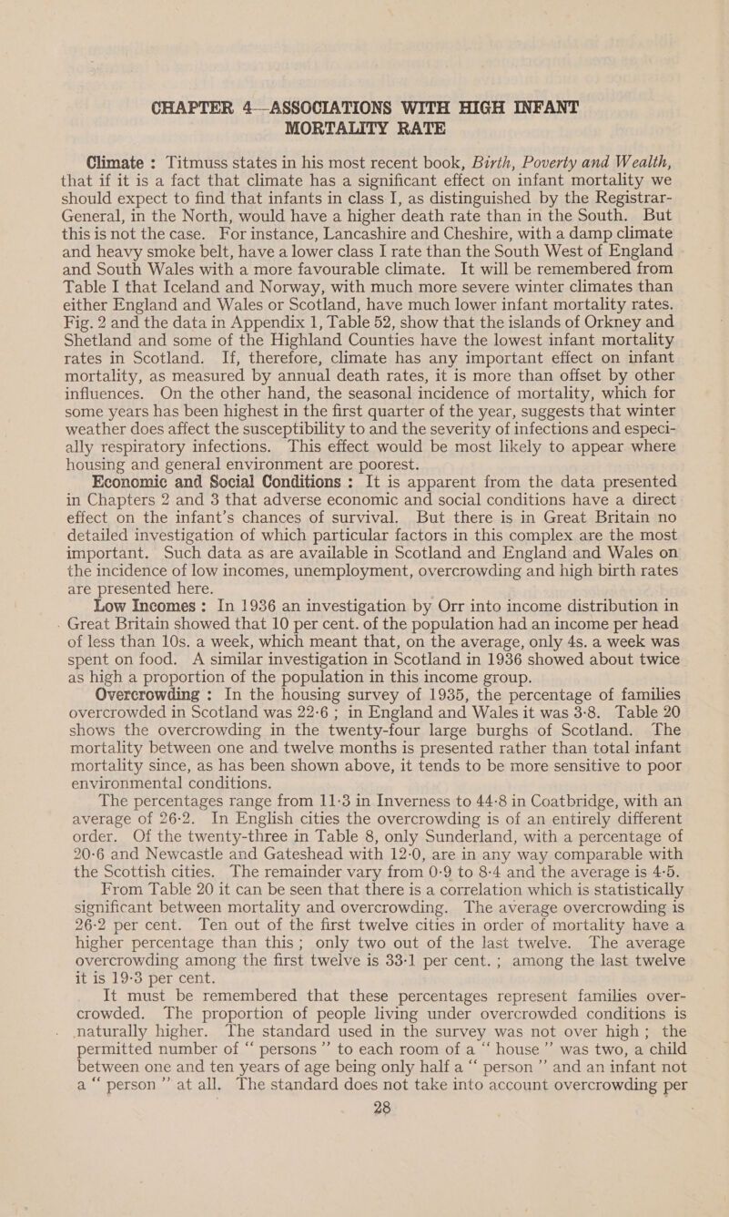 CHAPTER 4—ASSOCIATIONS WITH HIGH INFANT MORTALITY RATE Climate : Titmuss states in his most recent book, Birth, Poverty and Wealth, that if it is a fact that climate has a significant effect on infant mortality we should expect to find that infants in class I, as distinguished by the Registrar- General, in the North, would have a higher death rate than in the South. But this is not the case. For instance, Lancashire and Cheshire, with a damp climate and heavy smoke belt, have a lower class I rate than the South West of England and South Wales with a more favourable climate. It will be remembered from Table I that Iceland and Norway, with much more severe winter climates than either England and Wales or Scotland, have much lower infant mortality rates. Fig. 2 and the data in Appendix 1, Table 52, show that the islands of Orkney and Shetland and some of the Highland Counties have the lowest infant mortality rates in Scotland. If, therefore, climate has any important effect on infant mortality, as measured by annual death rates, it is more than offset by other influences. On the other hand, the seasonal incidence of mortality, which for some years has been highest in the first quarter of the year, suggests that winter weather does affect the susceptibility to and the severity of infections and especi- ally respiratory infections. This effect would be most likely to appear where housing and general environment are poorest. Economic and Social Conditions : It is apparent from the data presented in Chapters 2 and 3 that adverse economic and social conditions have a direct effect on the infant’s chances of survival. But there is in Great Britain no detailed investigation of which particular factors in this complex are the most important. Such data as are available in Scotland and England and Wales on the incidence of low incomes, unemployment, overcrowding and high birth rates are presented here. Low Incomes: In 1936 an investigation by Orr into income distribution in . Great Britain showed that 10 per cent. of the population had an income per head of less than 10s. a week, which meant that, on the average, only 4s. a week was spent on food. A similar investigation in Scotland in 1936 showed about twice as high a proportion of the population in this income group. Overcrowding : In the housing survey of 1935, the percentage of families overcrowded in Scotland was 22-6 ; in England and Wales it was 3:8. Table 20 shows the overcrowding in the twenty-four large burghs of Scotland. The mortality between one and twelve months is presented rather than total infant mortality since, as has been shown above, it tends to be more sensitive to poor environmental conditions. The percentages range from 11-3 in Inverness to 44-8 in Coatbridge, with an average of 26-2. In English cities the overcrowding is of an entirely different order. Of the twenty-three in Table 8, only Sunderland, with a percentage of 20-6 and Newcastle and Gateshead with 12-0, are in any way comparable with the Scottish cities. The remainder vary from 0-9 to 8-4 and the average is 4:5. From Table 20 it can be seen that there is a correlation which is statistically significant between mortality and overcrowding. The average overcrowding is 26-2 per cent. Ten out of the first twelve cities in order of mortality have a higher percentage than this; only two out of the last twelve. The average overcrowding among the first twelve is 33-1 per cent. ; among the last twelve it is 19-3 per cent. It must be remembered that these percentages represent families over- crowded. The proportion of people living under overcrowded conditions is naturally higher. The standard used in the survey was not over high; the permitted number of “ persons ’’ to each room of a “ house’ was two, a child between one and ten years of age being only half a “ person’ and an infant not a “person ”’ at all. The standard does not take into account overcrowding per