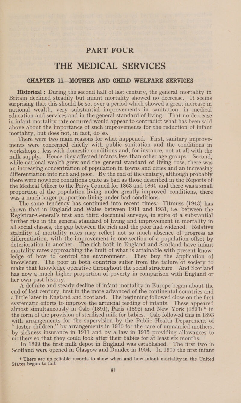 PART FOUR THE MEDICAL SERVICES CHAPTER 11—MOTHER AND CHILD WELFARE SERVICES | Historical : During the second half of last century, the general mortality in Britain declined steadily but infant mortality showed no decrease. It seems surprising that this should be so, over a period which showed a great increase in national wealth, very substantial improvements in sanitation, in medical education and services and in the general standard of living. That no decrease in infant mortality rate occurred would appear to contradict what has been said above about the importance of such improvements for the reduction of infant mortality, but does not, in fact, do so. | There were two main reasons for what happened. First, sanitary improve- ments were concerned chiefly with public sanitation and the conditions in workshops; less with domestic conditions and, for instance, not at all with the milk supply. Hence they affected infants less than other age groups. Second, while national wealth grew and the general standard of living rose, there was an increasing concentration of population in towns and cities and an increasing differentiation into rich and poor. By the end of the century, although probably there were nowhere conditions quite as bad as those described in the Reports of the Medical Officer to the Privy Council for 1863 and 1864, and there was a small proportion of the populatiou living under greatly improved conditions, there was a much larger proportion living under bad conditions. The same tendency has continued into recent times.» Titmuss (1943) has shown that in England and Wales between 1911 and 1931, i.e. between the Registrar-General’s first and third decennial surveys, in spite of a substantial further rise in the general standard of living and improvement in mortality in all social classes, the gap between the rich and the poor had widened. Relative stability of mortality rates may reflect not so much absence of progress as differentiation, with the improvement in one section of a population offset by deterioration in another. The rich both in England and Scotland have infant mortality rates approaching the limit of what is attainable with present know- ledge of how to control the environment. They buy the application of knowledge. The poor in both countries suffer from the failure of society to make that knowledge operative throughout the social structure. And Scotland has now a much higher proportion of poverty in comparison with England or her own past history. A definite and steady decline of infant mortality in Europe began about the end of last century, first in the more advanced of the continental countries and a little later in England and Scotland. The beginning followed close on the first systematic efforts to improve the artificial feeding of infants. These appeared almost simultaneously in Oslo (1891), Paris (1892) and New York (1893) * in the form of the provision of sterilised milk for babies. Oslo followed this in 1893 with arrangements for the supervision by the Public Health Department of ‘“‘ foster children,’ by arrangements in 1910 for the care of unmarried mothers, by sickness insurance in 1911 and by a law in 1915 providing allowances to mothers so that they could look after their babies for at least six months. In 1899 the first milk depot in England was established. The first two in Scotland were opened in Glasgow and Dundee in 1904. In 1905 the first infant * There are no reliable records to show when and how infant mortality in the United States began to fall.