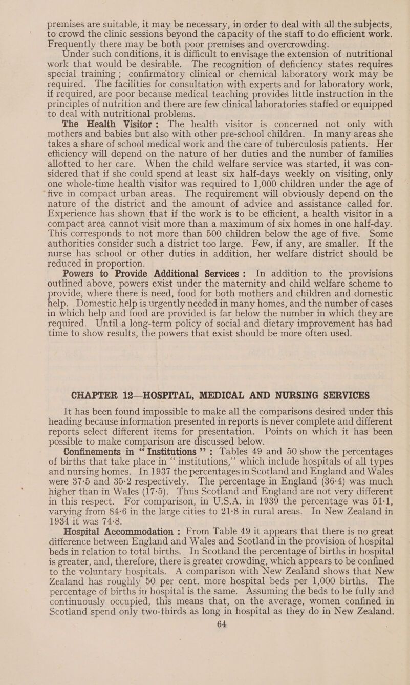 premises are suitable, it may be necessary, in order to deal with all the subjects, to crowd the clinic sessions beyond the capacity of the staff to do efficient work. Frequently there may be both poor premises and overcrowding. Under such conditions, it is difficult to envisage the extension of nutritional work that would be desirable. The recognition of deficiency states requires special training ; confirmatory clinical or chemical laboratory work may be required. The facilities for consultation with experts and for laboratory work, if required, are poor because medical teaching provides little instruction in the principles of nutrition and there are few clinical laboratories staffed or equipped to deal with nutritional problems. The Health Visitor: The health visitor is concerned not only with mothers and babies but also with other pre-school children. In many areas she takes a share of school medical work and the care of tuberculosis patients. Her efficiency will depend on the nature of her duties and the number of families allotted to her care. When the child welfare service was started, it was con- sidered that if she could spend at least six half-days weekly on visiting, only one whole-time health visitor was required to 1,000 children under the age of “five in compact urban areas. The requirement will obviously depend. on the nature of the district and the amount of advice and assistance called for. Experience has shown that if the work is to be efficient, a health visitor in a compact area cannot visit more than a maximum of six homes in one half-day. This corresponds to not more than 500 children below the age of five. Some authorities consider such a district too large. Few, if any, are smaller. If the nurse has school or other duties in addition, her welfare district should be reduced in proportion. Powers to Provide Additional Services: In addition to the provisions outlined above, powers exist under the maternity and child welfare scheme to provide, where there is need, food for both mothers and children and domestic help. Domestic help is urgently needed in many homes, and the number of cases in which help and food are provided is far below the number in which they are required. Until.a long-term policy of social and dietary improvement has had time to show results, the powers that exist should be more often used. CHAPTER 12—HOSPITAL, MEDICAL AND NURSING SERVICES It has been found impossible to make all the comparisons desired under this heading because information presented in reports is never complete and different reports select different items for presentation. Points on which it has been possible to make comparison are discussed below. Confinements in “ Institutions ’? : Tables 49 and 50 show the percentages of births that take place in “ institutions,’ which include hospitals of all types and nursing homes. In 1937 the percentages in Scotland and England and Wales were 37:5 and 35-2 respectively. The percentage in England (36-4) was much higher than in Wales (17:5). Thus Scotland and England are not very different in this respect. For comparison, in U.S.A. in 1939 the percentage was 51-1, varying from 84-6 in the large cities to 21-8 in rural areas. In New Zealand in 1934 it was 74:8. Hospital Accommodation : From Table 49 it appears that there is no great difference between England and Wales and Scotland in the provision of hospital beds in relation to total births. In Scotland the percentage of births in hospital is greater, and, therefore, there is greater crowding, which appears to be confined to the voluntary hospitals. A comparison with New Zealand shows that New Zealand has roughly 50 per cent. more hospital beds per 1,000 births. The percentage of births in hospital is the same. Assuming the beds to be fully and continuously occupied, this means that, on the average, women confined in Scotland spend only two-thirds as long in hospital as they do in New Zealand.