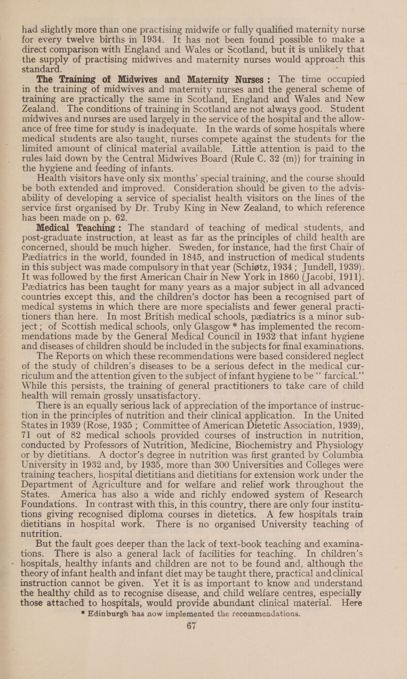 § had slightly more than one practising midwife or fully qualified maternity nurse for every twelve births in 1934. It has not been found possible to make a direct comparison with England and Wales or Scotland, but it is unlikely that the supply of practising midwives and maternity nurses would approach this standard. The Training of Midwives and Maternity Nurses: The time occupied in the training of midwives and maternity nurses and the general scheme of training are practically the same in Scotland, England and Wales and New Zealand. The conditions of training in Scotland are not always good. Student midwives and nurses are used largely in the service of the hospital and the allow- ance of free time for study is inadequate. In the wards of some hospitals where medical students are also taught, nurses compete against the students for the limited amount of clinical material available. Little attention is paid to the rules laid down by the Central Midwives Board (Rule C. 32 (m)) for training in the hygiene and feeding of infants. Health visitors have only six months’ special training, and the course should be both extended and improved. Consideration should be given to the advis- ability of developing a service of specialist health visitors on the lines of the service first organised by Dr. Truby King in New Zealand, to which reference has been made on p. 62. Medical Teaching: The standard of teaching of medical students, and post-graduate instruction, at least as far as the principles of child health are concerned, should be much higher. Sweden, for instance, had the first Chair of Pediatrics in the world, founded in 1845, and instruction of medical students in this subject was made compulsory in that year (Schigtz, 1934; Jundell, 1939). It was followed by the first American Chair in New York in 1860 (Jacobi, 1911). Pediatrics has been taught for many years as a major subject in all advanced countries except this, and the children’s doctor has been a recognised part of medical systems in which there are more specialists and fewer general practi- tioners than here. In most British medical schools, pediatrics is a minor sub- ject; of Scottish medical schools, only Glasgow * has implemented the recom- mendations made by the General Medical Council in 1932 that infant hygiene and diseases of children should be included in the subjects for final examinations. The Reports on which these recommendations were based considered neglect of the study of children’s diseases to be a serious defect in the medical cur- riculum and the attention given to the subject of infant hygiene to be “ farcical.’’ While this persists, the training of general practitioners to take care of child health will remain grossly unsatisfactory. There is an equally serious lack of appreciation of the importance of instruc- tion in the principles of nutrition and their clinical application. In the United States in 1939 (Rose, 1935 ; Committee of American Dietetic Association, 1939), 71 out of 82 medical schools provided courses of instruction in_ nutrition, conducted by Professors of Nutrition, Medicine, Biochemistry and Physiology or by dietitians. A doctor’s degree in nutrition was first granted by Columbia University in 1932 and, by 1935, more than 300 Universities and Colleges were training teachers, hospital dietitians and dietitians for extension work under the Department of Agriculture and for welfare and relief work throughout the States. America has also a wide and richly endowed system of Research Foundations. In contrast with this, in this country, there are only four institu- tions giving recognised diploma courses in dietetics. A few hospitals train dietitians in hospital work. There is no organised University teaching of nutrition. But the fault goes deeper than the lack of text-book teaching and examina- tions. There is also a general lack of facilities for teaching. In children’s hospitals, healthy infants and children are not to be found and, although the theory of infant health and infant diet may be taught there, practical andclinical instruction cannot be given. Yet it is as important to know and understand the healthy child as to recognise disease, and child welfare centres, especially those attached to hospitals, would provide abundant clinical material. Here * Edinburgh has now implemented the recommendations.