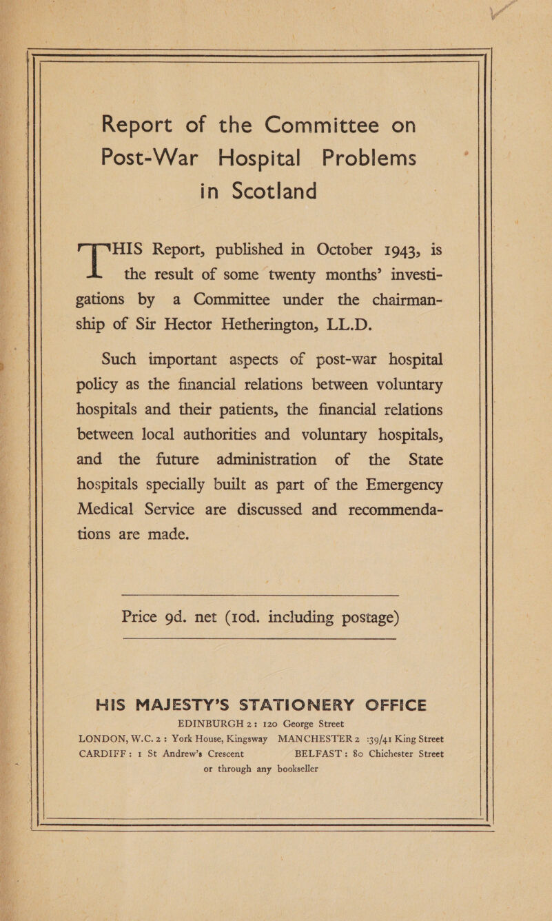   Report of the Committee on Post-War Hospital Problems in Scotland Se the result of some twenty months’ investi- gations by a Committee under the chairman- ship of Sir Hector Hetherington, LL.D. Such important aspects of post-war hospital policy as the financial relations between voluntary hospitals and their patients, the financial relations between local authorities and voluntary hospitals, and the future administration of the State hospitals specially built as part of the Emergency Medical Service are discussed and recommenda- tions are made. Price 9d. net (10d. including postage) HIS MAJESTY’S STATIONERY OFFICE EDINBURGH 2: 120 George Street LONDON, W.C. 2: York House, Kingsway MANCHESTER 2 :39/41 King Street CARDIFF: 1 St Andrew’s Crescent BELFAST: 80 Chichester Street or through any bookseller 