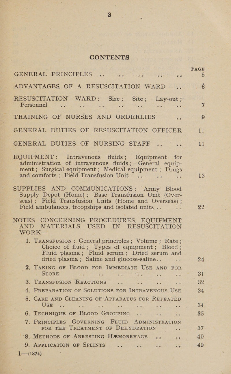 CONTENTS PAGE GENERAL PRINCIPLES .. wr ee a a 5 ADVANTAGES OF A RESUSCITATION WARD cA 6 HE SUSCIEATION ~WARD: ‘Size; Site; - Lay-out ; ~ Personnel ee ee ars ne ag Bh ss i TRAINING OF NURSES AND ORDERLIES ae 9 GENERAL DUTIES OF RESUSCITATION OFFICER 1! GENERAL DUTIES-OF NURSING STAPF... ~ «. 11 EQUIPMENT: Intravenous fluids; Equipment for administration of intravenous fluids; General equip- ment; Surgical equipment ; Medical equipment ; Drugs and comforts; Field Transfusion Unit .. : 3 13 SUPPLIES AND COMMUNICATIONS: Army Blood Supply Depot (Home); Base Transfusion Unit (Over- seas); Field Transfusion Units (Home and Overseas) ; Field ambulances, troopships and isolated units .. Be 22 NOTES CONCERNING PROCEDURES, EQUIPMENT AND MATERIALS USED IN RESUSCITATION WORK— 1, TRANSFUSION : General principles ; Volume; Rate; Choice of fluid; Types of equipment; Blood ; Fluid plasma; Fluid serum; Dried serum and dried plasma ; Saline and glucose-saline. ae 24 2. TAKING OF BLOOD FOR Tee DYATE USE AND FOR STORE x ao aes ge ahs :3 ot 3. TRANSFUSION REACTIONS a <A 8 re o2 4. PREPARATION OF SOLUTIONS FOR INTRAVENOUS USE 34 5. CARE AND CLEANING OF APPARATUS FOR REPEATED Use. tre ; Pi Aye ae on 34 6. TECHNIQUE OF BLOOD euiapine =e =3 ics 35 7. PRINCIPLES GOVERNING FLUID ADMINISTRATION FOR THE TREATMENT OF DEHYDRATION ane 37 ‘8. METHODS OF ARRESTING H@MORRHAGE .,, ph 40 9. APPLICATION OF SPLINTS aie a a ae 40 1—(1874)