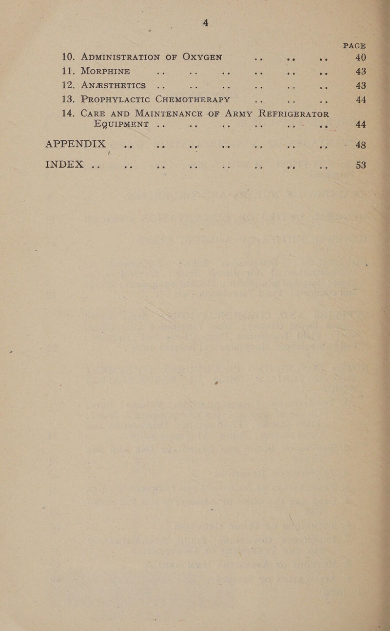  ' ws ast) 10. ADMINISTRATION OF OxyGEN <o, e o eee as 12. AN&amp;HSTHETICS .. sete WSN ON taeda eae ah aes 13. PROPHYLACTIC CHEMOTHERAPY oe a 5 14. CARE AND MAINTENANCE OF ARMY REFRIGERATOR EQUIPMENT ee ee ee s eo eo = e aap Ny 3 te APPENDIX oe 20 - op @.@ eo. re hg day) oe. RGeek are y ™ ; Age oa INDEX oe : ae eo 2 See ; ee p> 08 4 ee &amp; a oe
