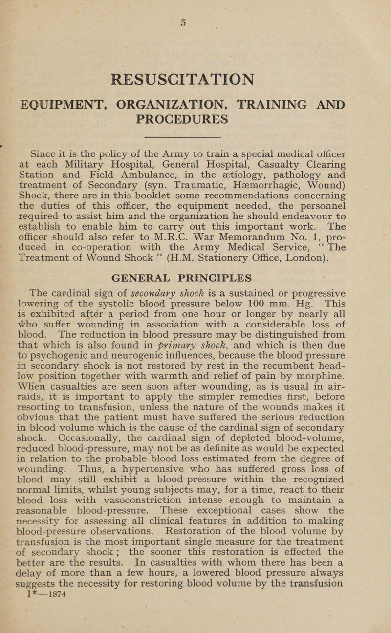 { RESUSCITATION EQUIPMENT, ORGANIZATION, TRAINING AND Since it is the policy of the Army to train a special medical officer at each Military Hospital, General Hospital, Casualty Clearing treatment of Secondary (syn. Traumatic, Hemorrhagic, Wound) Shock, there are in this booklet some recommendations concerning the duties of this officer, the equipment needed, the personnel required to assist him and the organization he should endeavour to establish to enable him to carry out this important work. The duced in co-operation with the Army Medical Service, ‘‘ The Treatment of Wound Shock ”’ (H.M. Stationery Office, London). GENERAL PRINCIPLES The cardinal sign of secondary shock is a sustained or progressive lowering of the systolic blood pressure below 100 mm. Hg. This is exhibited after a period from one hour or longer by nearly all Who suffer wounding in association with a considerable loss of blood. The reduction in blood pressure may be distinguished from that which is also found in primary shock, and which is then due to psychogenic and neurogenic influences, because the blood pressure in secondary shock is not restored by rest in the recumbent head- low position together with warmth and relief of pain by morphine. When casualties are seen soon after wounding, as is usual in air- raids, it is important to apply the simpler remedies first, before resorting to transfusion, unless the nature of the wounds makes it obvious that the patient must have suffered the serious reduction in blood volume which is the cause of the cardinal sign of secondary shock. Occasionally, the cardinal sign of depleted blood-volume, reduced blood-pressure, may not be as definite as would be expected in relation to the probable blood loss estimated from the degree of wounding. Thus, a hypertensive who has suffered gross loss of blood may still exhibit a blood-pressure within the recognized normal limits, whilst young subjects may, for a time, react to their blood loss with vasoconstriction intense enough to maintain a reasonable blood-pressure. These exceptional cases show the necessity for assessing. all clinical features in addition to making blood-pressure observations. Restoration of the blood volume by transfusion is the most important single measure for the treatment of secondary shock; the sooner this restoration is effected the better are the results. In casualties with whom there has been a delay of more than a few hours, a lowered blood pressure always | suggests the necessity for restoring blood volume by the transfusion 1*—1874
