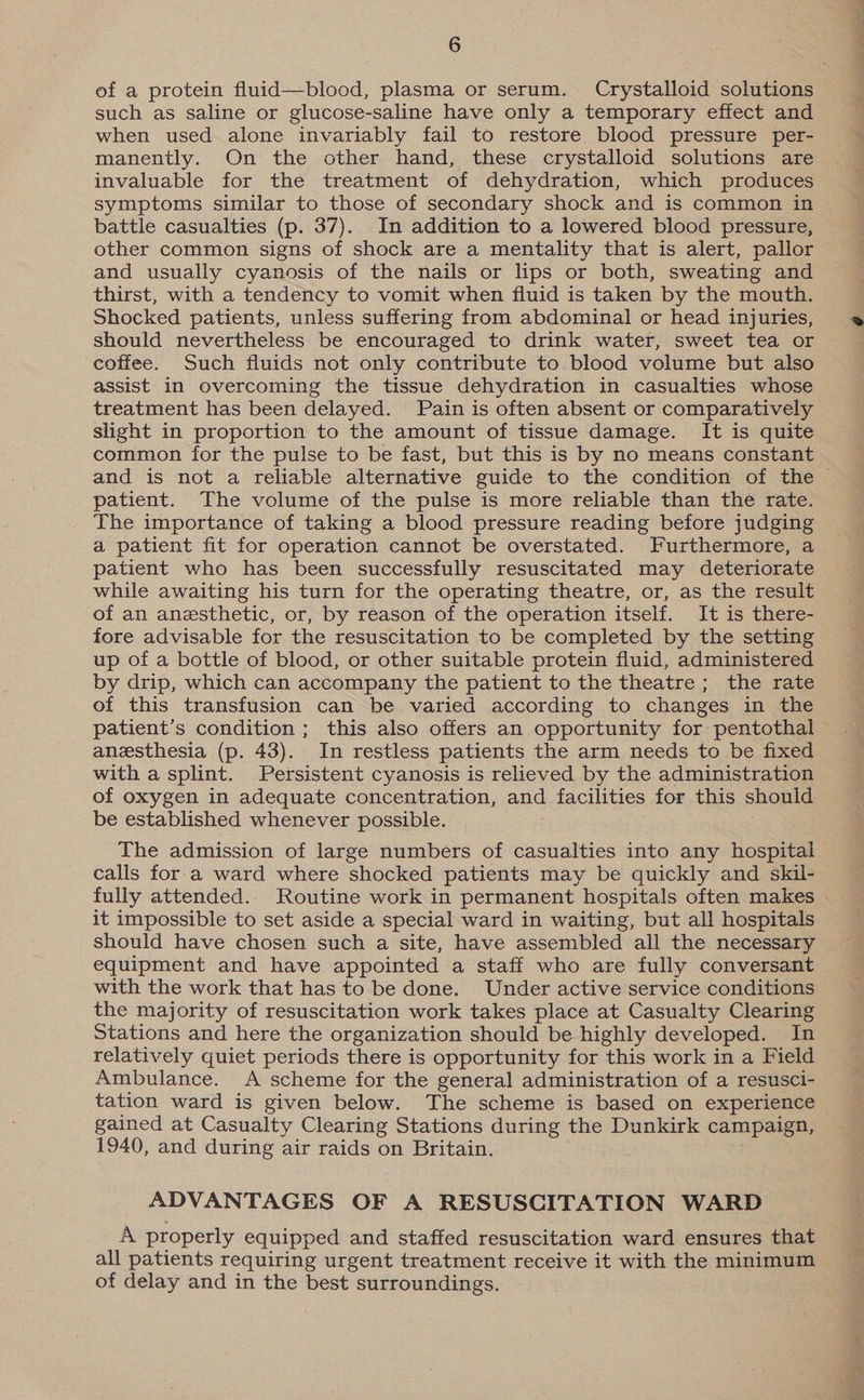 of a protein fluid—blood, plasma or serum. Crystalloid solutions such as saline or glucose-saline have only a temporary effect and when used alone invariably fail to restore blood pressure per- manently. On the other hand, these crystalloid solutions are invaluable for the treatment of dehydration, which produces symptoms similar to those of secondary shock and is common in battle casualties (p. 37). In addition to a lowered blood pressure, other common signs of shock are a mentality that is alert, pallor and usually cyanosis of the nails or lips or both, sweating and thirst, with a tendency to vomit when fluid is taken by the mouth. Shocked patients, unless suffering from abdominal or head injuries, should nevertheless be encouraged to drink water, sweet tea or coffee. Such fluids not only contribute to. blood volume but also assist in overcoming the tissue dehydration in casualties whose treatment has been delayed. Pain is often absent or comparatively slight in proportion to the amount of tissue damage. It is quite common for the pulse to be fast, but this is by no means constant patient. The volume of the pulse is more reliable than the rate. The importance of taking a blood pressure reading before judging a patient fit for operation cannot be overstated. Furthermore, a patient who has been successfully resuscitated may deteriorate while awaiting his turn for the operating theatre, or, as the result of an anesthetic, or, by reason of the operation itself. It is there- fore advisable for the resuscitation to be completed by the setting up of a bottle of blood, or other suitable protein fluid, administered by drip, which can accompany the patient to the theatre; the rate of this transfusion can be varied according to changes in the anesthesia (p. 43). In restless patients the arm needs to be fixed with a splint. Persistent cyanosis is relieved by the administration of oxygen in adequate concentration, and facilities for this should be established whenever possible. . The admission of large numbers of casualties into any hospital calls for a ward where shocked patients may be quickly and skil- fully attended. Routine work in permanent hospitals often makes it impossible to set aside a special ward in waiting, but all hospitals should have chosen such a site, have assembled all the necessary equipment and have appointed a staff who are fully conversant with the work that has to be done. Under active service conditions the majority of resuscitation work takes place at Casualty Clearing Stations and here the organization should be highly developed. In relatively quiet periods there is opportunity for this work in a Field Ambulance. A scheme for the general administration of a resusci- tation ward is given below. The scheme is based on experience gained at Casualty Clearing Stations during the Dunkirk campaign, 1940, and during air raids on Britain. ADVANTAGES OF A RESUSCITATION WARD A properly equipped and staffed resuscitation ward ensures that all patients requiring urgent treatment receive it with the minimum of delay and in the best surroundings.