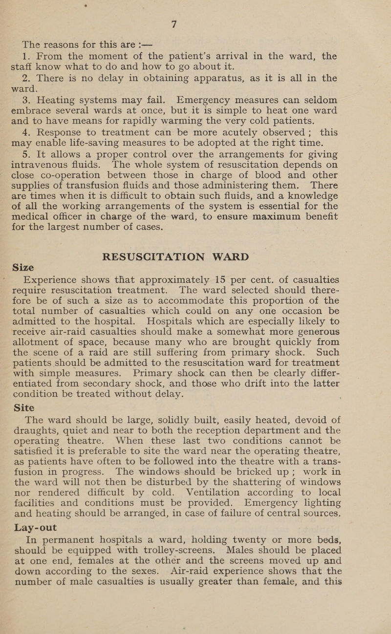 The reasons for this are :— 1. From the moment of the patient’s arrival in the ward, the staff know what to do and how to go about it. 2. There is no delay in obtaining apparatus, as it is all in the ward. 3. Heating systems may fail. Emergency measures can seldom embrace several wards at once, but it is simple to heat one ward and to have means for rapidly warming the very cold patients. 4, Response to treatment can be more acutely observed; this may enable life-saving measures to be adopted at the right time. 5. It allows a proper control over the arrangements for giving intravenous fluids. The whole system of resuscitation depends on close co-operation between those in charge of blood and other supplies of transfusion fluids and those administering them. There are times when it is difficult to obtain such fluids, and a knowledge of all the working arrangements of the system is essential for the medical officer in charge of the ward, to ensure maximum benefit for the largest number of cases. RESUSCITATION WARD Size Experience shows that approximately 15 per cent. of casualties require resuscitation treatment. The ward selected should there- fore be of such a size as to accommodate this proportion of the total number of casualties which could on any one occasion be admitted to the hospital. Hospitals which are especially likely to Teceive air-raid casualties should make a somewhat more generous allotment of space, because many who are brought quickly from the scene of a raid are still suffering from primary shock. Such patients should be admitted to the resuscitation ward for treatment with simple measures. Primary shock can then be clearly differ- entiated from secondary shock, and those who drift into the latter condition be treated without delay. Site The ward should be large, solidly built, easily heated, devoid of draughts, quiet and near to both the reception department and the operating theatre. When these last two conditions cannot be satisfied it is preferable to site the ward near the operating theatre, as patients have often to be followed into the theatre with a trans- fusion in progress. The windows should be bricked up; work in the ward will not then be disturbed by the shattering of windows nor rendered difficult by cold. Ventilation according to local facilities and conditions must be provided. Emergency lighting and heating should be arranged, in case of failure of central sources, Lay-out In permanent hospitals a ward, holding twenty or more beds, should be equipped with trolley-screens. Males should be placed at one end, females at the other and the screens moved up and down according to the sexes. Air-raid experience shows that the number of male casualties is usually greater than female, and this