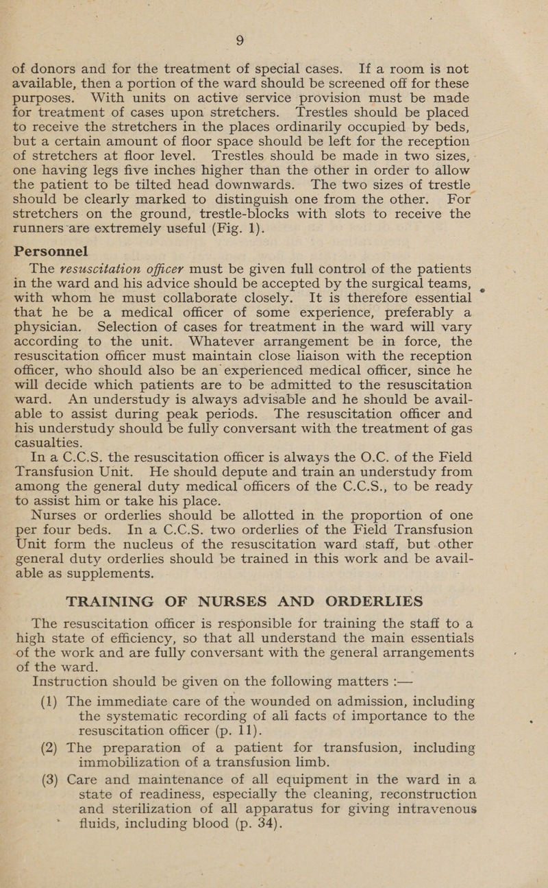 of donors and for the treatment of special cases. If a room is not available, then a portion of the ward should be screened off for these purposes. With units on active service provision must be made for treatment of cases upon stretchers. Trestles should be placed to receive the stretchers in the places ordinarily occupied by beds, but a certain amount of floor space should be left for the reception of stretchers at floor level. Trestles should be made in two sizes, one having legs five inches higher than the other in order to allow the patient to be tilted head downwards. The two sizes of trestle_ should be clearly marked to distinguish one from the other. For stretchers on the ground, trestle-blocks with slots to receive the runners are extremely useful (Fig. 1). Personnel The resuscitation officey must be given full control of the patients in the ward and his advice should be accepted by the surgical teams, T that he be a medical officer of some experience, preferably a physician. Selection of cases for treatment in the ward will vary according to the unit. Whatever arrangement be in force, the resuscitation officer must maintain close liaison with the reception officer, who should also be an experienced medical officer, since he will decide which patients are to be admitted to the resuscitation ward. An understudy is always advisable and he should be avail- able to assist during peak periods. The resuscitation officer and his understudy should be fully conversant with the treatment of gas casualties. In a C.C,.S. the resuscitation officer is always the O.C. of the Field Transfusion Unit. He should depute and train an understudy from among the general duty medical officers of the C.C.S., to be ready to assist him or take his place. Nurses or orderlies should be allotted in the proportion of one per four beds. In a C.C.S. two orderlies of the Field Transfusion Unit form the nucleus of the resuscitation ward staff, but other general duty orderlies should be trained in this work and be Bee TRAINING OF NURSES AND ORDERLIES The resuscitation officer is responsible for training the staff to a high state of efficiency, so that all understand the main essentials of the work and are fully conversant with the general arrangements of the ward. Instruction should be given on the following matters :-— (1) The immediate care of the wounded on admission, including the systematic recording of ali facts of importance to the resuscitation officer (p. 11). (2) The preparation of a patient for transfusion, including immobilization of a transfusion limb. (3) Care and maintenance of all equipment in the ward in a state of readiness, especially the cleaning, reconstruction and sterilization of all apparatus for giving intravenous fluids, including blood (p. 34).