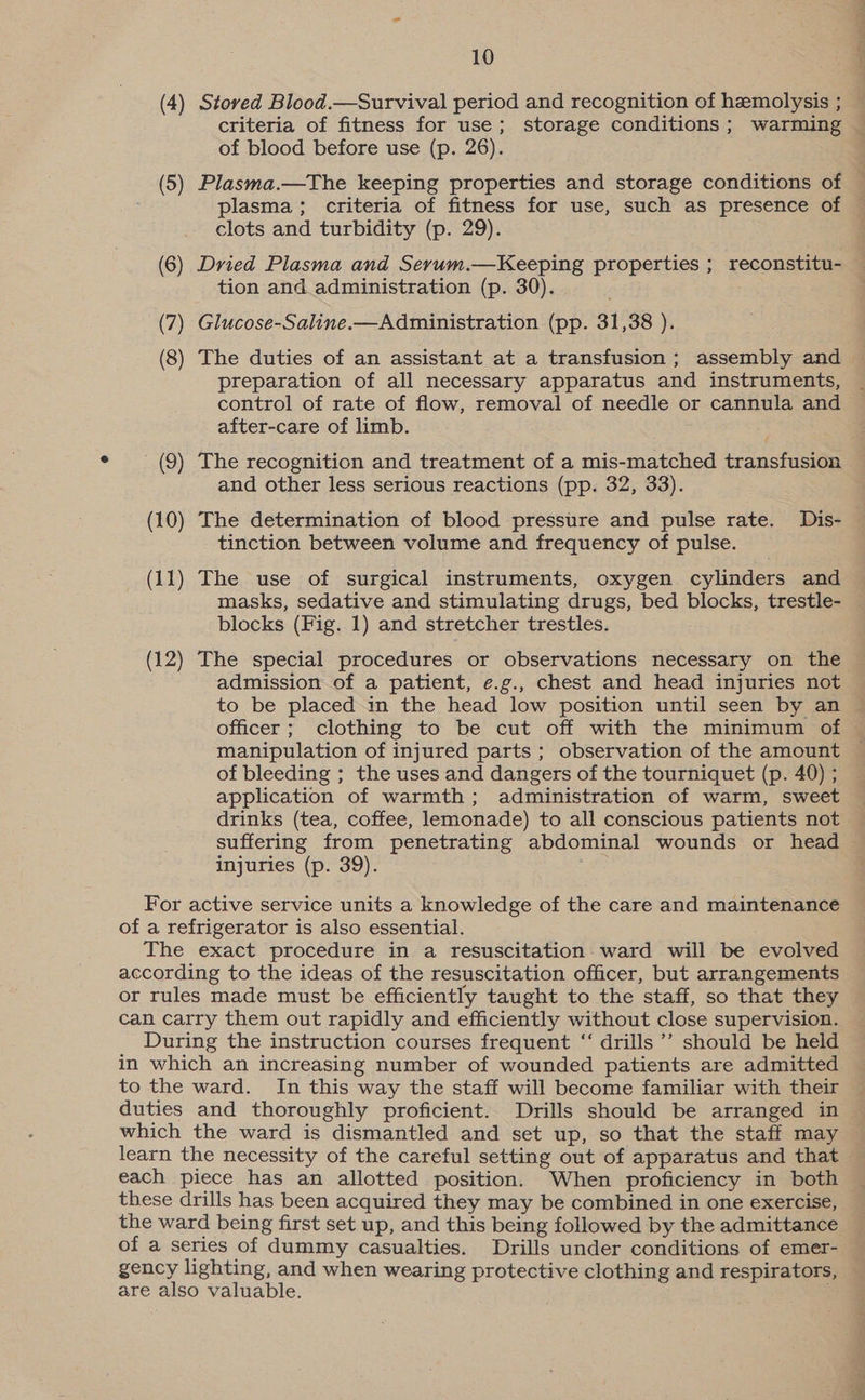 (4) Stoved Blood.—Survival period and recognition of hemolysis ; criteria of fitness for use; storage conditions; warming of blood before use (p. 26). (5) Plasma.—The keeping properties and storage conditions of clots and turbidity (p. 29). (6) Dried Plasma and Serum.—Keeping properties ; reconstitu- tion and administration (p. 30). (7) Glucose-Saline.—Administration (pp. 31,38 ). (8) The duties of an assistant at a transfusion ; assembly and preparation of all necessary apparatus and instruments, after-care of limb. (9) The recognition and treatment of a mis-matched transfusion and other less serious reactions (pp. 32, 33). (10) The determination of blood pressure and pulse rate. Dis- tinction between volume and frequency of pulse. (11) The use of surgical instruments, oxygen cylinders and masks, sedative and stimulating drugs, bed blocks, trestle- blocks (Fig. 1) and stretcher trestles. (12) The special procedures or observations necessary on the admission of a patient, e.g., chest and head injuries not to be placed in the head low position until seen by an officer; clothing to be cut off with the minimum of manipulation of injured parts ; observation of the amount of bleeding ; the uses and dangers of the tourniquet (p. 40) ; application of warmth; administration of warm, sweet drinks (tea, coffee, lemonade) to all conscious patients not suffering from penetrating abdominal wounds or head injuries (p. 39). For active service units a knowledge of the care and maintenance of a refrigerator is also essential. The exact procedure in a resuscitation ward will be evolved according to the ideas of the resuscitation officer, but arrangements or rules made must be efficiently taught to the staff, so that they can carry them out rapidly and efficiently without close supervision. During the instruction courses frequent ‘‘ drills ’’ should be held in which an increasing number of wounded patients are admitted to the ward. In this way the staff will become familiar with their duties and thoroughly proficient. Drills should be arranged in which the ward is dismantled and set up, so that the staff may each piece has an allotted position. When proficiency in both these drills has been acquired they may be combined in one exercise, the ward being first set up, and this being followed by the admittance of a series of dummy casualties. Drills under conditions of emer- gency lighting, and when wearing protective clothing and respirators, are also valuable. :