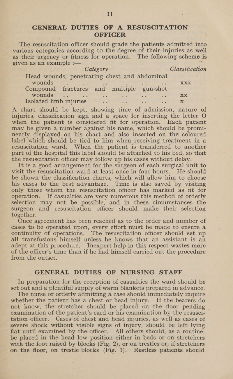 GENERAL DUTIES OF A RESUSCITATION OFFICER The resuscitation officer should grade the patients admitted into various categories according to the degree of their injuries as well as their urgency or fitness for operation. The following scheme is given as an example :— % Category Classification Head wounds, penetrating chest and abdominal wounds... Hig = A .. XXX Compound fractures and multiple gun-shot wounds .. i: is a a8 xX Isolated limb injuries os i ce ig x A chart should be kept, showing time of admission, nature of injuries, classification sign and a space for inserting the letter O when the patient is considered fit for operation. Each patient may be given a number against his name, which should be promi- nently displayed on his chart and also inserted on the coloured label which should be tied to him when receiving treatment in a resuscitation ward. When the patient is transferred to another part of the hospital this label should be attached to his bed, so that the resuscitation officer may follow up his cases without delay. It is a good arrangement for the surgeon of each surgical unit to visit the resuscitation ward at least once in four hours. He should be shown the classification charts, which will allow him to choose his cases to the best advantage. Time is also saved by visiting only those whom the resuscitation officer has marked as fit for operation. If casualties are very numerous this method of orderly selection may not be possible, and in these circumstances the surgeon and resuscitation officer should make their selection together. Once agreement has been reached as to the order and number of cases to be operated upon, every effort must be made to ensure a continuity of operations. The resuscitation officer should set up all transfusions himself unless he knows that an assistant is an adept at this procedure. Inexpert help in this respect wastes more of the officer’s time than if he had himself carried out the procedure from the outset. GENERAL DUTIES OF NURSING STAFF In preparation for the reception of casualties the ward should be set out and a plentiful supply of warm blankets prepared in advance. The nurse or orderly admitting a case should immediately inquire - whether the patient has a chest or head injury. If the bearers do not know, the stretcher should be placed on the floor pending examination of the patient’s card or his examination by the resusci- tation officer. Cases of chest and head injuries, as well as cases of severe shock without visible signs of injury, should be left lying flat until examined by the officer. All others should, as a routine, be placed in the head low position either in beds or on stretchers with the foot raised by blocks (Fig. 2), or on trestles or, if stretchers on the floor, on trestle blocks (Fig. 1}. Restless patients should