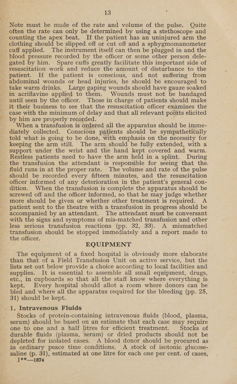 Note must be made of the rate and volume of the pulse. Quite often the rate can only be determined by using a stethoscope and counting the apex beat. If the patient has an uninjured arm the clothing should be slipped off or cut off and a sphygmomanometer _cuff applied. The instrument itself can then be plugged in and the blood pressure recorded by the officer or some other person dele- gated by him. Spare cuffs greatly facilitate this important side of resuscitation work and reduce the amount of disturbance to the patient. If the patient is conscious, and not suffering from abdominal wounds or head injuries, he should be encouraged to take warm drinks. Large gaping wounds should have gauze soaked in acriflavine applied to them. Wounds must not be bandaged until seen by the officer. Those in charge of patients should make it their business to see that the resuscitation officer examines the case with the minimum of delay and that all relevant points elicited by him are properly recorded. _ When a transfusion is ordered all the apparatus should be imme- diately collected. Conscious patients should be sympathetically told what is going to be done, with emphasis on the necessity for keeping the arm still. The arm should be fully extended, with a support under the wrist and the hand kept covered and warm. Restless patients need to have the arm held in a splint. During the transfusion the attendant is responsible for seeing that the. fluid runs in at the proper rate. The volume and rate of the pulse should be recorded every fifteen minutes, and the resuscitation officer informed of any deterioration in the patient’s general con- dition. When the transfusion is complete the apparatus should be screwed off and the officer informed, so that he may judge whether more should be given or whether other treatment is required. A patient sent to the theatre with a transfusion in progress should be accompanied by an attendant. The attendant must be conversant with the signs and symptoms of mis-matched transfusion and other less serious transfusion reactions (pp. 32, 33). A mismatched transfusion should be stopped immediately and a report made to the officer. EQUIPMENT The equipment of a fixed hospital is obviously more elaborate than that of a Field Transfusion Unit on active service, but the lists set out below provide a choice according to local facilities and supplies. It is essential to assemble all small equipment, drugs, etc., in cupboards so that all the staff know where everything is kept. Every hospital should allot a room where donors can be bled and where all the apparatus required for the bleeding (pp. 25, 31) should be kept. Stocks of protein-containing intravenous fluids (blood, plasma, serum) should be based on an estimate that each case may require one to one and a half litres for efficient treatment. Stocks of durable fluids (plasma, serum) or dried products should not be depleted for isolated cases. A blood donor should be procured as in ordinary peace time conditions. A stock of isotonic glucose- saline (p. 31), estimated at one litre for each one per cent. of cases, 1**—1874
