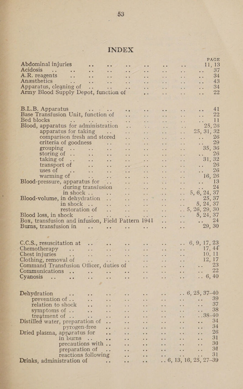  INDEX Abdominal injuries ae Be AS ie Acidosis : vs Ss A.R. reagents Anesthetics Apparatus, cleaning Giger el Army Blood Supply Depot, function of _ bis B.L.B. Apparatus Sy Base Transfusion Unit, function ‘of Bed blocks Blood, apparatus for administration apparatus for taking ; comparison fresh and stored criteria of goodness grouping , storing of taking of transport of uses of warming of Blood-pressure, apparatus for during transfusion in shock .. Blood-volume, in dehydration in shock restoration of Blood loss, in shock Box, transfusion and infusion, Field Pattern 1941 Burns, transfusion in oe aa ee bees C.C.S., resuscitation at .. we Chemotherapy : ; Chest injuries Clothing, removal of ‘ Command Transfusion Officer, duties of Communications .. se , ne Cyanosis .. ae Dehydration x oe prevention of .. Ne relation to shock ae symptoms of . : treatment of .. Distilled water, preparation of pyrogen-free Dried plasma, apparatus for .. in burns .. precautions with . preparation of reactions following a Drinks, administration of citi se sts ee 26 44
