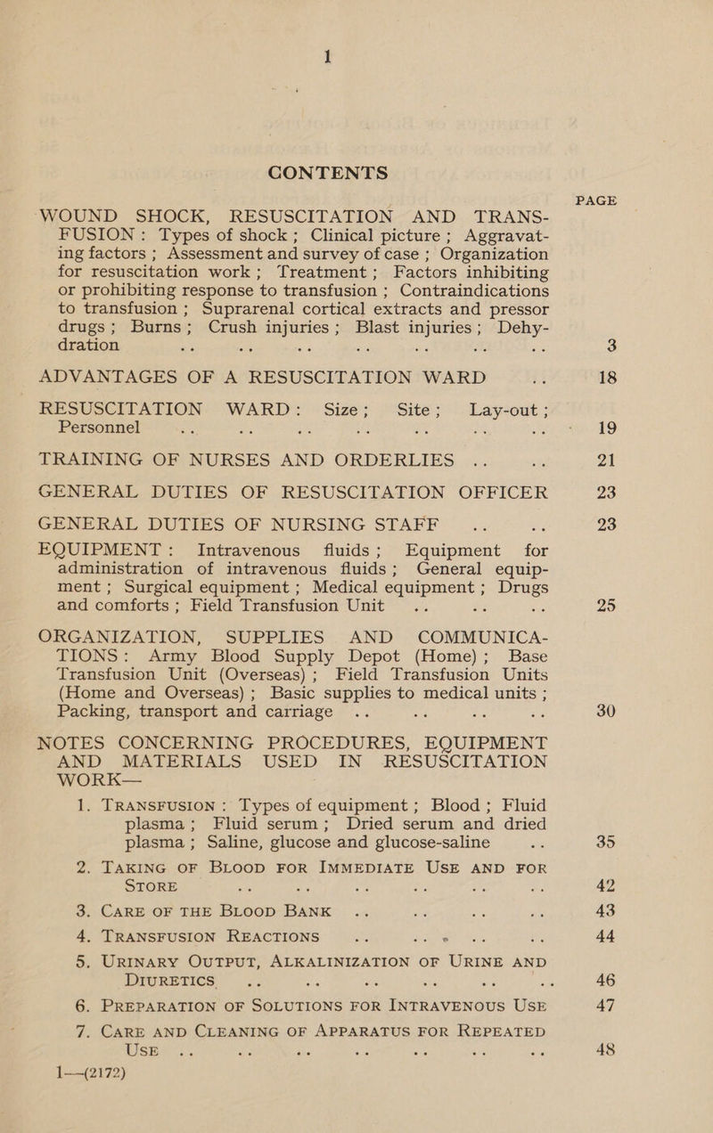 CONTENTS WOUND SHOCK, RESUSCITATION AND TRANS- FUSION : Types of shock; Clinical picture; Aggravat- ing factors ; Assessment and survey of case ; Organization for resuscitation work; Treatment; Factors inhibiting or prohibiting response to transfusion ; Contraindications to transfusion ; Suprarenal cortical extracts and pressor drugs; Burns; Crush injuries; Blast injuries; Dehy- dration ; é es ne he 4 f ADVANTAGES OF A RESUSCITATION WARD RESUSCITATION WARD: Size; Site; Lay-out; Personnel a ft oe Ae a TRAINING OF NURSES AND ORDERLIES GENERAL DUTIES OF RESUSCITATION OFFICER GENERAL DUTIES OF NURSING STAFF ; EQUIPMENT: Intravenous fluids; Equipment for administration of intravenous fluids; General equip- ment; Surgical equipment ; Medical equipment ; ee and comforts ; Field Transfusion Unit ORGANIZATION, SUPPLIES AND COMMUNICA- TIONS: Army Blood Supply Depot (Home); Base Transfusion Unit (Overseas); Field Transfusion Units (Home and Overseas) ; Basic supplies to medical units ; Packing, transport and carriage i a P NOTES CONCERNING PROCEDURES, EQUIPMENT AND MATERIALS: USED IN RESUSCITATION WORK— 1. TRANSFUSION : Types of equipment ; Blood; Fluid plasma; Fluid serum; Dried serum and dried plasma; Saline, glucose and glucose-saline 2. TAKING OF BLOOD FOR IMMEDIATE USE AND FOR STORE 5 ih - 3. CARE OF THE BLooD BANK 4. TRANSFUSION REACTIONS ae penne 5. URINARY OUTPUT, ALKALINIZATION OF URINE AND DIURETICS. 6. PREPARATION OF SOLUTIONS FOR INTRAVENOUS USE 7. CARE AND CLEANING OF APPARATUS FOR REPEATED USE ae ore 1—~(2172) PAGE 25 30 35 43