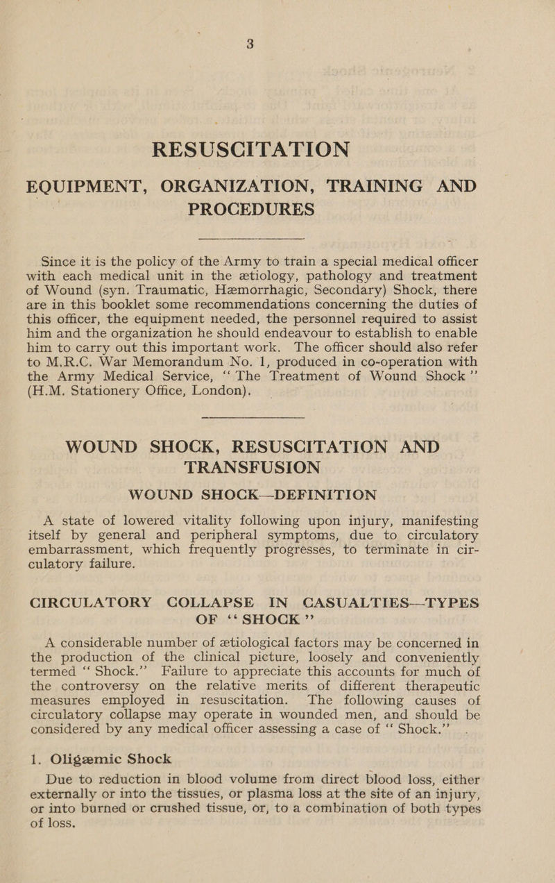 RESUSCITATION EQUIPMENT, ORGANIZATION, TRAINING AND 3 PROCEDURES  Since it is the policy of the Army to train a special medical officer with each medical unit in the etiology, pathology and treatment of Wound (syn. Traumatic, Hemorrhagic, Secondary) Shock, there are in this booklet some recommendations concerning the duties of this officer, the equipment needed, the personnel required to assist him and the organization he should endeavour to establish to enable him to carry out this important work. The officer should also refer to M.R.C. War Memorandum No. 1, produced in co-operation with the Army Medical Service, ‘“‘ The Treatment of Wound Shock ”’ (H.M. Stationery Office, London). WOUND SHOCK, RESUSCITATION AND TRANSFUSION WOUND SHOCK—DEFINITION A state of lowered vitality following upon injury, manifesting itself by general and peripheral symptoms, due to circulatory embarrassment, which frequently progresses, to terminate in cir- culatory failure. CIRCULATORY COLLAPSE IN CASUALTIES—TYPES OF ‘‘ SHOCK ” A considerable number of etiological factors may be concerned in the production of the clinical picture, loosely and conveniently termed ‘‘ Shock.’’ Failure to appreciate this accounts for much of the controversy on the relative merits of different therapeutic measures employed in resuscitation. The following causes of circulatory collapse may operate in wounded men, and should be considered by any medical officer assessing a case of ‘‘ Shock.”’ 1. Oligzemic Shock Due to reduction in blood volume from direct blood loss, either externally or into the tissues, or plasma loss at the site of an injury, or into burned or crushed tissue, or, to a combination of both types of loss.