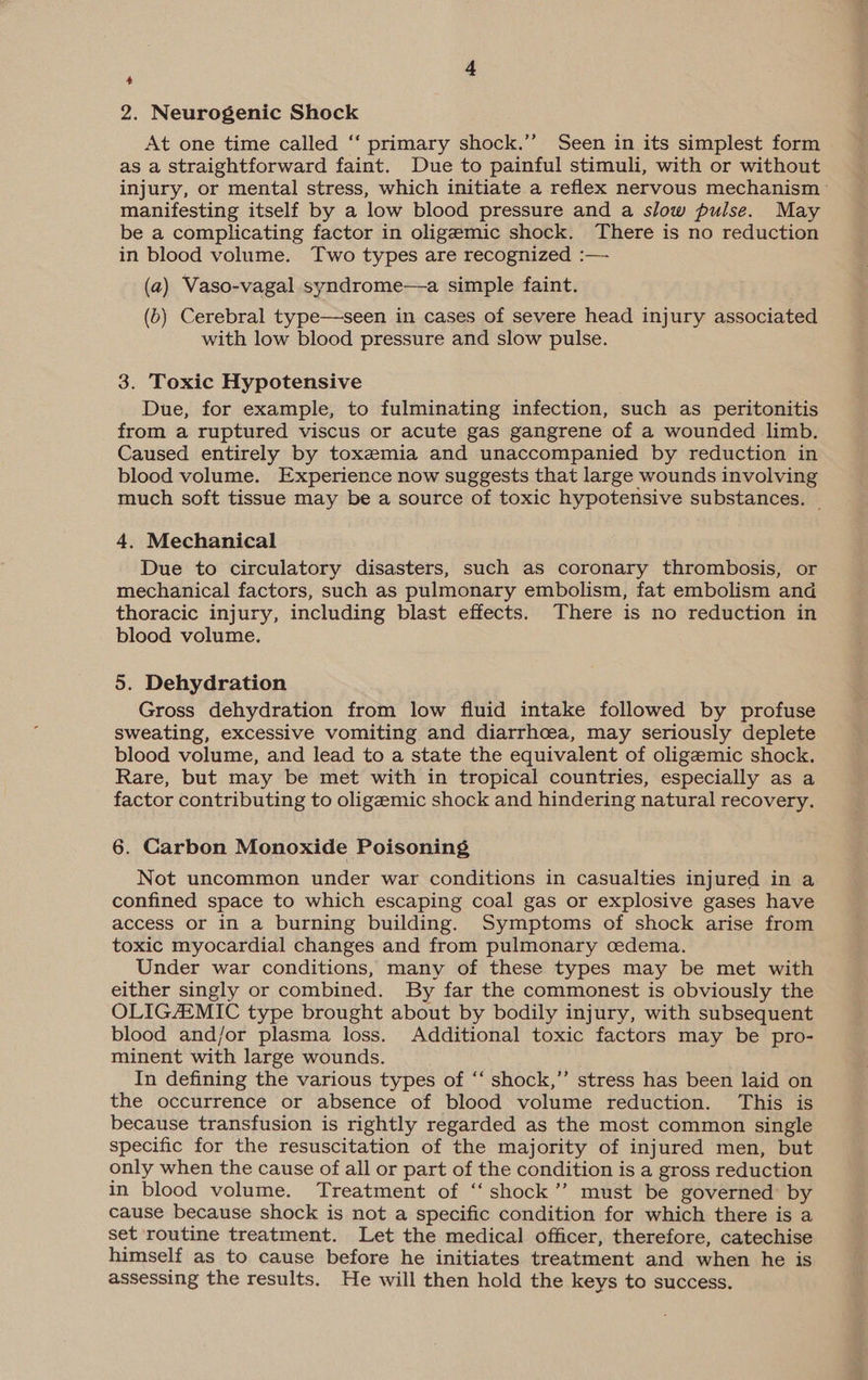 2. Neurogenic Shock At one time called ‘‘ primary shock.’’ Seen in its simplest form as a straightforward faint. Due to painful stimuli, with or without injury, or mental stress, which initiate a reflex nervous mechanism manifesting itself by a low blood pressure and a slow pulse. May be a complicating factor in oligemic shock. There is no reduction in blood volume. Two types are recognized :— (a) Vaso-vagal syndrome—a simple faint. (b) Cerebral type—seen in cases of severe head injury associated with low blood pressure and slow pulse. 3. Toxic Hypotensive Due, for example, to fulminating infection, such as peritonitis from a ruptured viscus or acute gas gangrene of a wounded limb. Caused entirely by toxemia and unaccompanied by reduction in blood volume. Experience now suggests that large wounds involving much soft tissue may be a source of toxic hypotensive substances. — 4, Mechanical Due to circulatory disasters, such as coronary thrombosis, or mechanical factors, such as pulmonary embolism, fat embolism and thoracic injury, including blast effects. There is no reduction in blood volume. 5. Dehydration Gross dehydration from low fluid intake followed by profuse sweating, excessive vomiting and diarrhoea, may seriously deplete blood volume, and lead to a state the equivalent of oligemic shock. Rare, but may be met with in tropical countries, especially as a factor contributing to oligeemic shock and hindering natural recovery. 6. Carbon Monoxide Poisoning Not uncommon under war conditions in casualties injured in a confined space to which escaping coal gas or explosive gases have access or in a burning building. Symptoms of shock arise from toxic myocardial changes and from pulmonary cedema. Under war conditions, many of these types may be met with either singly or combined. By far the commonest is obviously the OLIGAEMIC type brought about by bodily injury, with subsequent blood and/or plasma loss. Additional toxic factors may be pro- minent with large wounds. In defining the various types of “‘ shock,’’ stress has been laid on the occurrence or absence of blood volume reduction. This is because transfusion is rightly regarded as the most common single specific for the resuscitation of the majority of injured men, but only when the cause of all or part of the condition is a gross reduction in blood volume. Treatment of ‘“‘ shock’? must be governed by cause because shock is not a specific condition for which there is a set routine treatment. Let the medical officer, therefore, catechise himself as to cause before he initiates treatment and when he is assessing the results. He will then hold the keys to success.