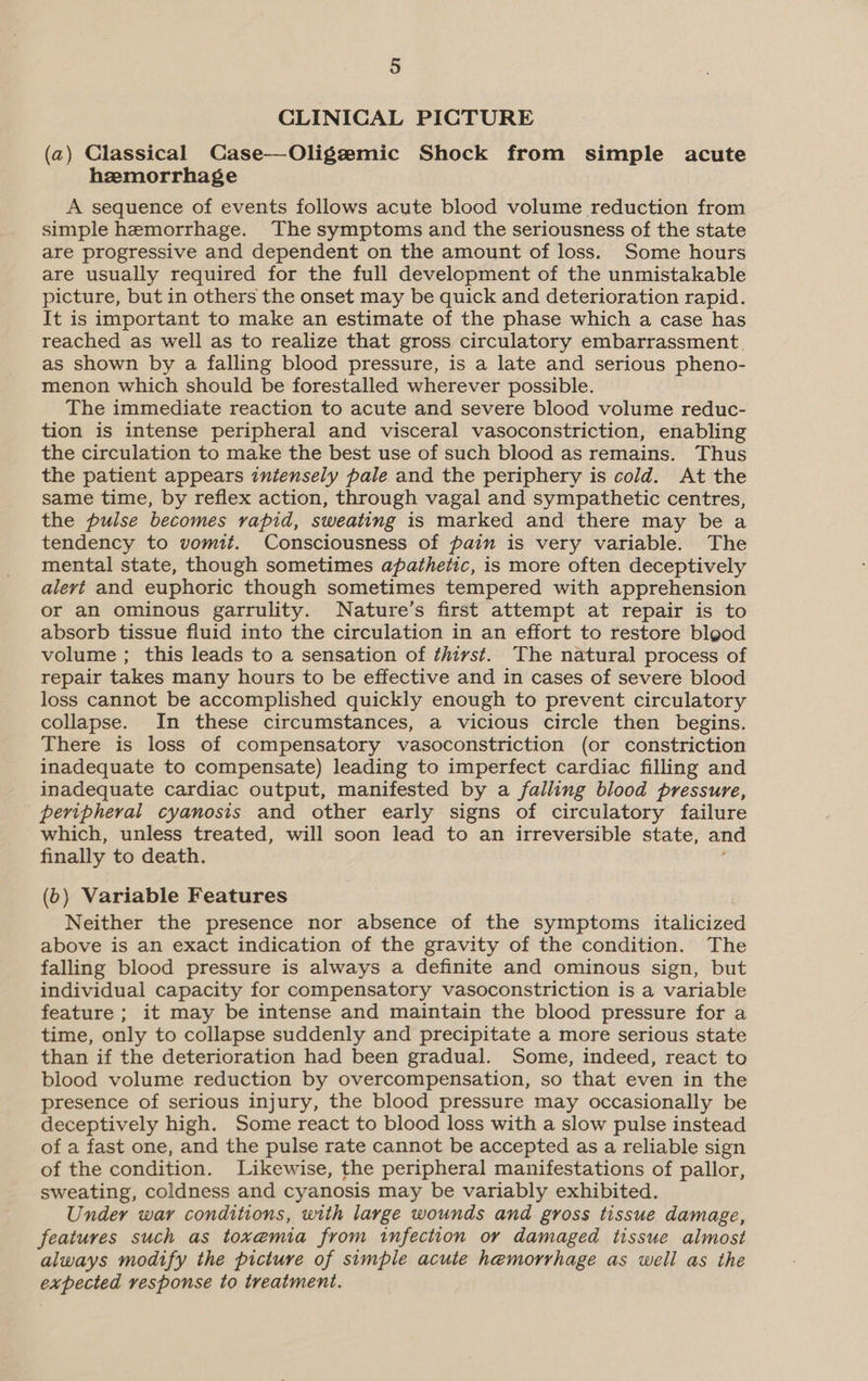 CLINICAL PICTURE (a) Classical Case—Oligzemic Shock from simple acute hzmorrhage A sequence of events follows acute blood volume reduction from simple hemorrhage. The symptoms and the seriousness of the state are progressive and dependent on the amount of loss. Some hours are usually required for the full development of the unmistakable picture, but in others the onset may be quick and deterioration rapid. It is important to make an estimate of the phase which a case has reached as well as to realize that gross circulatory embarrassment. as shown by a falling blood pressure, is a late and serious pheno- menon which should be forestalled wherever possible. The immediate reaction to acute and severe blood volume reduc- tion is intense peripheral and visceral vasoconstriction, enabling the circulation to make the best use of such blood as remains. Thus the patient appears iniensely pale and the periphery is cold. At the same time, by reflex action, through vagal and sympathetic centres, the pulse becomes vapid, sweating is marked and there may be a tendency to vomit. Consciousness of pain is very variable. The mental state, though sometimes apathetic, is more often deceptively alert and euphoric though sometimes tempered with apprehension or an ominous garrulity. Nature’s first attempt at repair is to absorb tissue fluid into the circulation in an effort to restore blgod volume ; this leads to a sensation of thiyst. The natural process of repair takes many hours to be effective and in cases of severe blood loss cannot be accomplished quickly enough to prevent circulatory collapse. In these circumstances, a vicious circle then begins. There is loss of compensatory vasoconstriction (or constriction inadequate to compensate) leading to imperfect cardiac filling and inadequate cardiac output, manifested by a falling blood pressure, peripheral cyanosis and other early signs of circulatory failure which, unless treated, will soon lead to an irreversible state, and finally to death. (6) Variable Features Neither the presence nor absence of the symptoms italicized above is an exact indication of the gravity of the condition. The falling blood pressure is always a definite and ominous sign, but individual capacity for compensatory vasoconstriction is a variable feature ; it may be intense and maintain the blood pressure for a time, only to collapse suddenly and precipitate a more serious state than if the deterioration had been gradual. Some, indeed, react to blood volume reduction by overcompensation, so that even in the presence of serious injury, the blood pressure may occasionally be deceptively high. Some react to blood loss with a slow pulse instead of a fast one, and the pulse rate cannot be accepted as a reliable sign of the condition. Likewise, the peripheral manifestations of pallor, sweating, coldness and cyanosis may be variably exhibited. Under war conditions, with large wounds and gross tissue damage, features such as toxemia from infection or damaged tissue almost always modify the picture of simple acute hemorrhage as well as the expected response to treatment.
