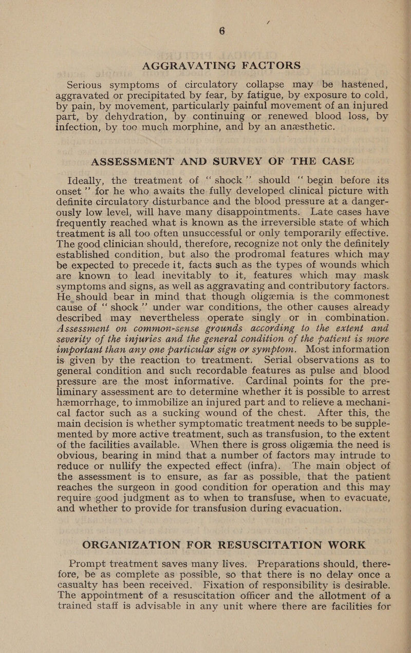 AGGRAVATING FACTORS Serious symptoms of circulatory collapse may be hastened, aggravated or precipitated by fear, by fatigue, by exposure to cold, by pain, by movement, particularly painful movement of an injured part, by dehydration, by continuing or renewed blood loss, by infection, by too much morphine, and by an anesthetic. ASSESSMENT AND SURVEY OF THE CASE Ideally, the treatment of “shock’’ should “ begin before its onset ’’ for he who awaits the fully developed clinical picture with definite circulatory disturbance and the blood pressure at a danger- ously low level, will have many disappointments. Late cases have frequently reached what is known as the irreversible state of which treatment is all too often unsuccessful or only temporarily effective. The good clinician should, therefore, recognize not only the definitely established condition, but also the prodromal features which may be expected to precede it, facts such as the types of wounds which are known to lead inevitably to it, features which may mask symptoms and signs, as well as aggravating and contributory factors. He should bear in mind that though oligemia is the commonest cause of ‘‘ shock’’ under war conditions, the other causes already described may nevertheless operate singly or in combination. Assessment on common-sense grounds. according to the extent and severity of the injuries and the general condition of the patient is more important than any one particular sign or symptom. Most information is given by the reaction to treatment. Serial observations as to general condition and such recordable features as pulse and blood pressure are the most informative. Cardinal points for the pre- liminary assessment are to determine whether it is possible to arrest hzmorrhage, to immobilize an injured part and to relieve a mechani- cal factor such as a sucking wound of the chest. After this, the main decision is whether symptomatic treatment needs to be supple- mented by more active treatment, such as transfusion, to the extent of the facilities available. When there is gross oligemia the need is obvious, bearing in mind that a number of factors may intrude to reduce or nullify the expected effect (infra). The main object of the assessment is to ensure, as far as possible, that the patient reaches the surgeon in good condition for operation and this may require good judgment as to when to transfuse, when to evacuate, and whether to provide for transfusion during evacuation. ORGANIZATION FOR RESUSCITATION WORK Prompt treatment saves many lives. Preparations should, there- fore, be as complete as possible, so that there is no delay once a casualty has been received. Fixation of responsibility is desirable. The appointment of a resuscitation officer and the allotment of a trained staff is advisable in any unit where there are facilities for