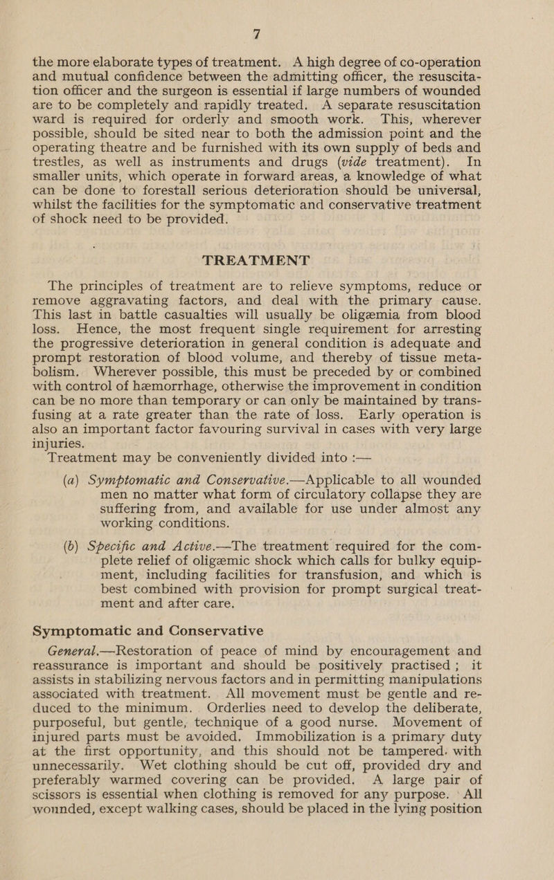 the more elaborate types of treatment. A high degree of co-operation and mutual confidence between the admitting officer, the resuscita- tion officer and the surgeon is essential if large numbers of wounded are to be completely and rapidly treated. A separate resuscitation ward is required for orderly and smooth work. This, wherever possible, should be sited near to both the admission point and the operating theatre and be furnished with its own supply of beds and trestles, as well as instruments and drugs (vide treatment). In smaller units, which operate in forward areas, a knowledge of what can be done to forestall serious deterioration should be universal, whilst the facilities for the symptomatic and conservative treatment of shock need to be provided. TREATMENT The principles of treatment are to relieve symptoms, reduce or remove aggravating factors, and deal with the primary cause. This last in battle casualties will usually be oligemia from blood loss. Hence, the most frequent single requirement for arresting the progressive deterioration in general condition is adequate and prompt restoration of blood volume, and thereby of tissue meta- bolism. Wherever possible, this must be preceded by or combined with control of hemorrhage, otherwise the improvement in condition can be no more than temporary or can only be maintained by trans- fusing at a rate greater than the rate of loss. Early operation is also an important factor favouring survival in cases with very large injuries. Treatment may be conveniently divided into :— (a) Symptomatic and Conservative.—Applicable to all wounded men no matter what form of circulatory collapse they are suffering from, and available for use under almost any working conditions. (b) Specific and Active.—The treatment required for the com- plete relief of oligemic shock which calls for bulky equip- ment, including facilities for transfusion, and which is best combined with provision for prompt surgical treat- ment and after care. Symptomatic and Conservative General,—Restoration of peace of mind by encouragement and reassurance is important and should be positively practised; it assists in stabilizing nervous factors and in permitting manipulations associated with treatment. All movement must be gentle and re- duced to the minimum. . Orderlies need to develop the deliberate, purposeful, but gentle, technique of a good nurse. Movement of injured parts must be avoided. Immobilization is a primary duty at the first opportunity, and this should not be tampered. with unnecessarily. Wet clothing should be cut off, provided dry and preferably warmed covering can be provided. A large pair of scissors is essential when clothing is removed for any purpose. ° All wonnded, except walking cases, should be placed in the lying position