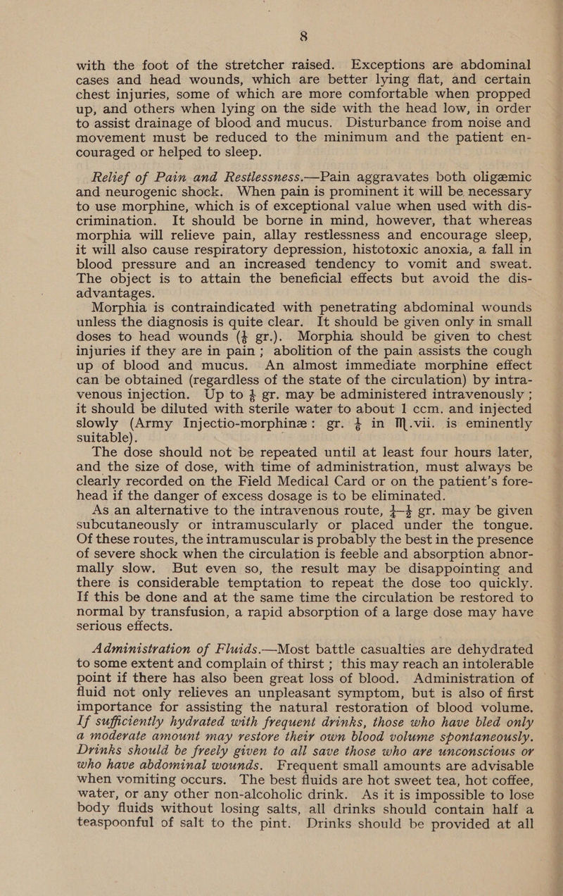 with the foot of the stretcher raised. Exceptions are abdominal cases and head wounds, which are better lying flat, and certain chest injuries, some of which are more comfortable when propped up, and others when lying on the side with the head low, in order to assist drainage of blood and mucus. Disturbance from noise and movement must be reduced to the minimum and the patient en- couraged or helped to sleep. Relief of Pain and Restlessness.—Pain aggravates both oligezemic and neurogenic shock. When pain is prominent it will be necessary to use morphine, which is of exceptional value when used with dis- crimination. It should be borne in mind, however, that whereas morphia will relieve pain, allay restlessness and encourage sleep, it will also cause respiratory depression, histotoxic anoxia, a fall in blood pressure and an increased tendency to vomit and sweat. The object is to attain the beneficial effects but avoid the dis- advantages. Morphia is contraindicated with penetrating abdominal wounds unless the diagnosis is quite clear. It should be given only in small doses to head wounds (4 gr.). Morphia should be given to chest injuries if they are in pain; abolition of the pain assists the cough up of blood and mucus. An almost immediate morphine effect can be obtained (regardless of the state of the circulation) by intra- venous injection. Up to 4 gr. may be administered intravenously ; it should be diluted with sterile water to about 1 ccm. and injected slowly (Army Injectio-morphine: gr. $ in M.vii. is eminently suitable). The dose should not be repeated until at least four hours later, and the size of dose, with time of administration, must always be clearly recorded on the Field Medical Card or on the patient’s fore- head if the danger of excess dosage is to be eliminated. As an alternative to the intravenous route, }-4 gr. may be given subcutaneously or intramuscularly or placed under the tongue. Of these routes, the intramuscular is probably the best in the presence of severe shock when the circulation is feeble and absorption abnor- mally slow. But even so, the result may be disappointing and there is considerable temptation to repeat the dose too quickly. If this be done and at the same time the circulation be restored to normal by transfusion, a rapid absorption of a large dose may have serious effects. Administration of Fluids.—Most battle casualties are dehydrated to some extent and complain of thirst ; this may reach an intolerable point if there has also been great loss of blood. Administration of fluid not only relieves an unpleasant symptom, but is also of first importance for assisting the natural restoration of blood volume. If sufficiently hydrated with frequent drinks, those who have bled only a moderate amount may restore their own blood volume spontaneously. Drinks should be freely given to all save those who are unconscious or who have abdominal wounds. Frequent small amounts are advisable when vomiting occurs. The best fluids are hot sweet tea, hot coffee, water, or any other non-alcoholic drink. As it is impossible to lose body fluids without losing salts, all drinks should contain half a teaspoonful of salt to the pint. Drinks should be provided at all