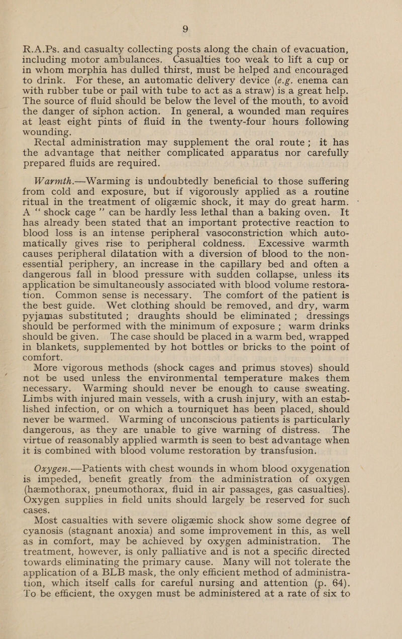 R.A.Ps. and casualty collecting posts along the chain of evacuation, including motor ambulances. Casualties too weak to lift a cup or in whom morphia has dulled thirst, must be helped and encouraged to drink. For these, an automatic delivery device (e.g. enema can with rubber tube or pail with tube to act as a straw) is a great help. The source of fluid should be below the level of the mouth, to avoid the danger of siphon action. In general, a wounded man requires at least eight pints of fluid in the twenty-four hours following wounding. Rectal administration may supplement the oral route; it has the advantage that neither complicated apparatus nor carefully prepared fluids are required. Warmth.—Warming is undoubtedly beneficial to those suffering from cold and exposure, but if vigorously applied as a routine ritual in the treatment of oligemic shock, it may do great harm. A “shock cage’ can be hardly less lethal than a baking oven. It has already been stated that an important protective reaction to blood loss is an intense peripheral vasoconstriction which auto- matically gives rise to peripheral coldness. Excessive warmth causes peripheral dilatation with a diversion of blood to the non- essential periphery, an increase in the capillary bed and often a dangerous fall in blood pressure with sudden collapse, unless its application be simultaneously associated with blood volume restora- tion. Common sense is necessary. The comfort of the patient is the best guide. Wet clothing should be removed, and dry, warm pyjamas substituted; draughts should be eliminated ; dressings should be performed with the minimum of exposure ; warm drinks should be given. The case should be placed in a warm bed, wrapped in blankets, supplemented by hot bottles or bricks to the point of comfort. More vigorous methods (shock cages and primus stoves) should not be used unless the environmental temperature makes them necessary. Warming should never be enough to cause sweating. Limbs with injured main vessels, with a crush injury, with an estab- lished infection, or on which a tourniquet has been placed, should never be warmed. Warming of unconscious patients is particularly dangerous, as they are unable to give warning of distress. The virtue of reasonably applied warmth is seen to best advantage when it is combined with blood volume restoration by transfusion. Oxygen.—Patients with chest wounds in whom blood oxygenation is impeded, benefit greatly from the administration of oxygen (hemothorax, pneumothorax, fluid in air passages, gas casualties). Oxygen supplies in field units should largely be reserved for such cases. Most casualties with severe oligemic shock show some degree of cyanosis (stagnant anoxia) and some improvement in this, as well as in comfort, may be achieved by oxygen administration. The treatment, however, is only palliative and is not a specific directed towards eliminating the primary cause. Many will not tolerate the application of a BLB mask, the only efficient method of administra- tion, which itself calls for careful nursing and attention (p. 64). To be efficient, the oxygen must be administered at a rate of six to