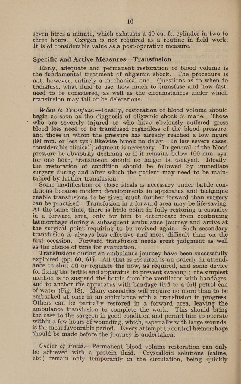 seven litres a minute, which exhausts a 40 cu. ft. cylinder in two to three hours. Oxygen is not required as a routine in field work. It is of considerable value as a post-operative measure. Specific and Active Measures—Transfusion Early, adequate and permanent restoration of blood volume is the fundamental treatment of oligemic shock. The procedure is not, however, entirely a mechanical one. Questions as to when to transfuse, what fluid to use, how much to transfuse and how fast, need to be considered, as well as the circumstances under which transfusion may fail or be deleterious. When to Transfuse.—Ideally, restoration of blood volume should begin as soon as the diagnosis of oligzemic shock is made. Those ‘ who are séverely injured or who have obviously suffered gross blood loss need to be transfused regardless of the blood pressure, and those in whom the pressure has already reached a low figure (80 mm. or less sys.) likewise brook no delay. In less severe cases, considerable clinical judgment is necessary. In general, if the blood pressure be obviously declining or if it remains below 100 mm. sys. for one hour, transfusion should no longer be delayed. Ideally, the restoration of condition should be followed by immediate surgery during and after which the patient may need to be main- tained by further transfusion. Some modification of these ideals is necessary under battle con- ditions because modern developments in apparatus and technique enable transfusions to be given much further forward than surgery can be practised. Transfusion in a forward area may be life-saving. At the same time, there is little point in fully restoring a casualty in a forward area, only for him to deteriorate from continuing hemorrhage during a subsequent ambulance journey and arrive at the surgical point requiring to be revived again. Such secondary transfusion is always less effective and more difficult than on the first occasion. Forward transfusion needs great judgment as well as the choice of time for evacuation. Transfusions during an ambulance journey have been successfully exploited (pp. 60, 61), All that is required is an orderly in attend- ance to shut off or regulate the flow, as required, and some device for fixing the bottle and apparatus, to prevent swaying ; the simplest method is to suspend the bottle from the ventilator with bandages, and to anchor the apparatus with bandage tied to a full petrol can of water (Fig. 18). Many casualties will require no more than to be embarked at once in an ambulance with a transfusion in progress. Others can be partially restored in a forward area, leaving the ambulance transfusion to complete the work. This should bring the case to the surgeon in good condition and permit him to operate within a few hours of wounding, which, especially with large wounds, is the most favourable period. Every attempt to control hemorrhage Should be made before the journey is undertaken. Choice of Fluid.—Permanent blood volume restoration can only be achieved with a protein fluid. Crystalloid solutions (saline, etc.) remain only temporarily in the circulation, being quickly