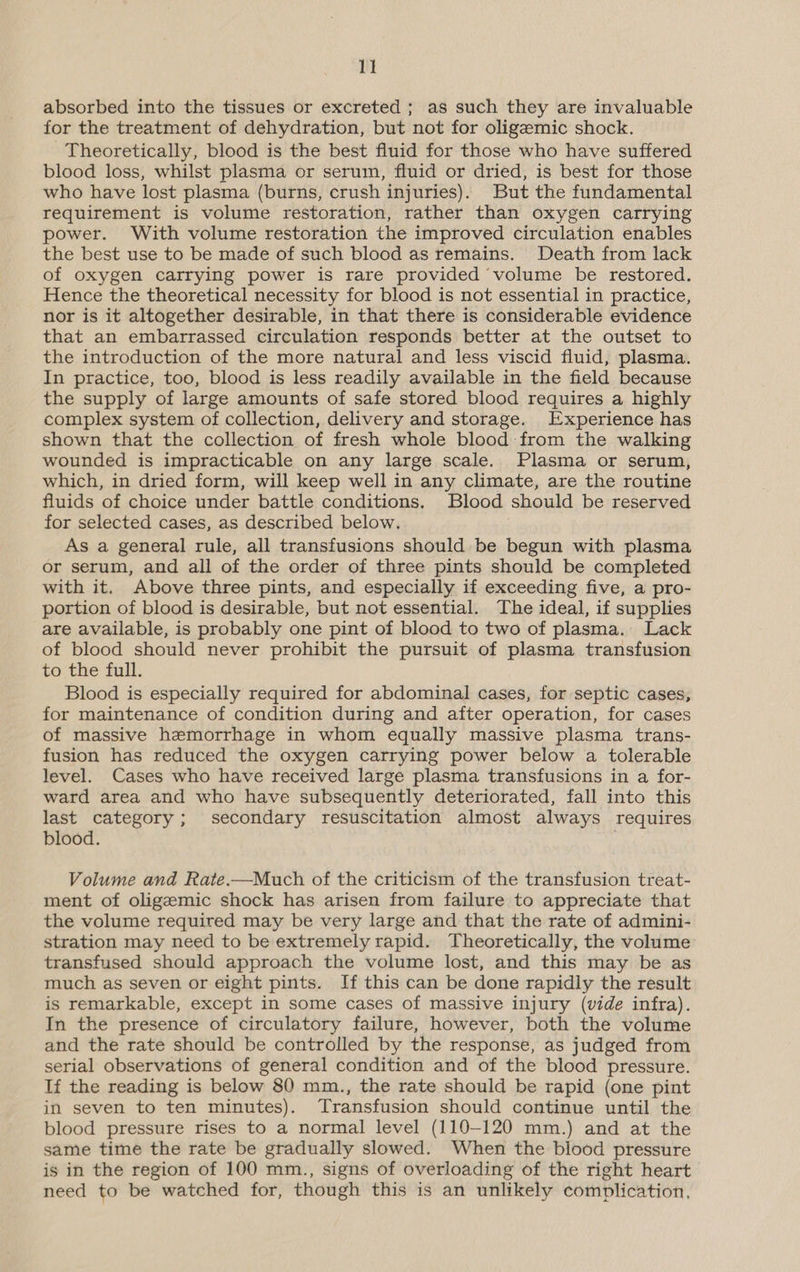 absorbed into the tissues or excreted ; as such they are invaluable for the treatment of dehydration, but not for oligeemic shock. Theoretically, blood is the best fluid for those who have suffered blood loss, whilst plasma or serum, fluid or dried, is best for those who have lost plasma (burns, crush injuries). But the fundamental requirement is volume restoration, rather than oxygen carrying power. With volume restoration the improved circulation enables the best use to be made of such blood as remains. Death from lack of oxygen carrying power is rare provided volume be restored. Hence the theoretical necessity for blood is not essential in practice, nor is it altogether desirable, in that there is considerable evidence that an embarrassed circulation responds better at the outset to the introduction of the more natural and less viscid fluid, plasma. In practice, too, blood is less readily available in the field because the supply of large amounts of safe stored blood requires a highly complex system of collection, delivery and storage. Experience has shown that the collection of fresh whole blood from the walking wounded is impracticable on any large scale. Plasma or serum, which, in dried form, will keep well in any climate, are the routine fluids of choice under battle conditions. Blood should be reserved for selected cases, as described below. As a general rule, all transfusions should be begun with plasma or serum, and all of the order of three pints should be completed with it. Above three pints, and especially if exceeding five, a pro- portion of blood is desirable, but not essential. The ideal, if supplies are available, is probably one pint of blood to two of plasma. Lack of blood should never prohibit the pursuit of plasma transfusion to the full. Blood is especially required for abdominal cases, for septic cases, for maintenance of condition during and after operation, for cases of massive hemorrhage in whom equally massive plasma trans- fusion has reduced the oxygen carrying power below a tolerable level. Cases who have received large plasma transfusions in a for- ward area and who have subsequently deteriorated, fall into this last category; secondary resuscitation almost always requires blood. Volume and Rate.—Much of the criticism of the transfusion treat- ment of oligemic shock has arisen from failure to appreciate that the volume required may be very large and that the rate of admini- stration may need to be extremely rapid. Theoretically, the volume transfused should approach the volume lost, and this may be as much as seven or eight pints. If this can be done rapidly the result is remarkable, except in some cases of massive injury (vide infra). In the presence of circulatory failure, however, both the volume and the rate should be controlled by the response, as judged from serial observations of general condition and of the blood pressure. If the reading is below 80 mm., the rate should be rapid (one pint in seven to ten minutes). Transfusion should continue until the blood pressure rises to a normal level (110-120 mm.) and at the same time the rate be gradually slowed. When the blood pressure is in the region of 100 mm., signs of overloading of the right heart need to be watched for, though this is an unlikely complication,