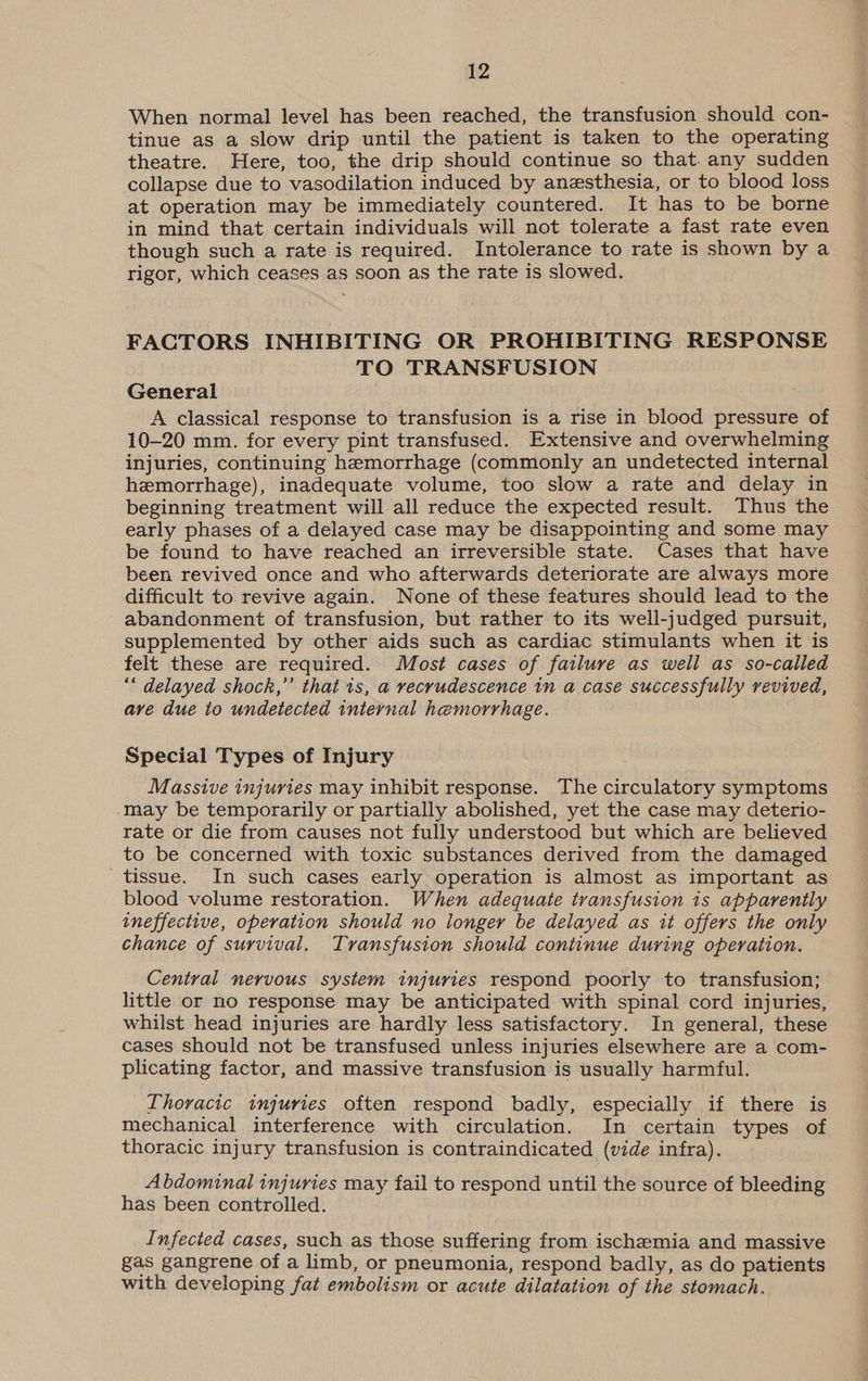 When normal level has been reached, the transfusion should con- tinue as a slow drip until the patient is taken to the operating theatre. Here, too, the drip should continue so that. any sudden collapse due to vasodilation induced by anesthesia, or to blood loss at operation may be immediately countered. It has to be borne in mind that certain individuals will not tolerate a fast rate even though such a rate is required. Intolerance to rate is shown by a rigor, which ceases as soon as the rate is slowed. FACTORS INHIBITING OR PROHIBITING RESPONSE TO TRANSFUSION General | A classical response to transfusion is a rise in blood pressure of 10-20 mm. for every pint transfused. Extensive and overwhelming injuries, continuing hemorrhage (commonly an undetected internal hemorrhage), inadequate volume, too slow a rate and delay in beginning treatment will all reduce the expected result. Thus the early phases of a delayed case may be disappointing and some may be found to have reached an irreversible state. Cases that have been revived once and who afterwards deteriorate are always more difficult to revive again. None of these features should lead to the abandonment of transfusion, but rather to its well-judged pursuit, supplemented by other aids such as cardiac stimulants when it is felt these are required. Most cases of failure as well as so-called “* delayed shock,” that 1s, a recrudescence in a case successfully revived, ave due to undetected internal hemorrhage. Special Types of Injury Massive injuries may inhibit response. The circulatory symptoms -may be temporarily or partially abolished, yet the case may deterio- rate or die from causes not fully understood but which are believed to be concerned with toxic substances derived from the damaged tissue. In such cases early operation is almost as important as blood volume restoration. When adequate transfusion is apparently ineffective, operation should no longer be delayed as it offers the only chance of survival. Transfusion should continue during operation. Central nervous system injuries respond poorly to transfusion; little or no response may be anticipated with spinal cord injuries, whilst head injuries are hardly less satisfactory. In general, these cases should not be transfused unless injuries elsewhere are a com- plicating factor, and massive transfusion is usually harmful. Thoracic injuries often respond badly, especially if there is mechanical interference with circulation. In certain types of thoracic injury transfusion is contraindicated (vide infra). Abdominal injuries may fail to respond until the source of bleeding has been controlled. Infected cases, such as those suffering from ischemia and massive gas gangrene of a limb, or pneumonia, respond badly, as do patients with developing fat embolism or acute dilatation of the stomach.