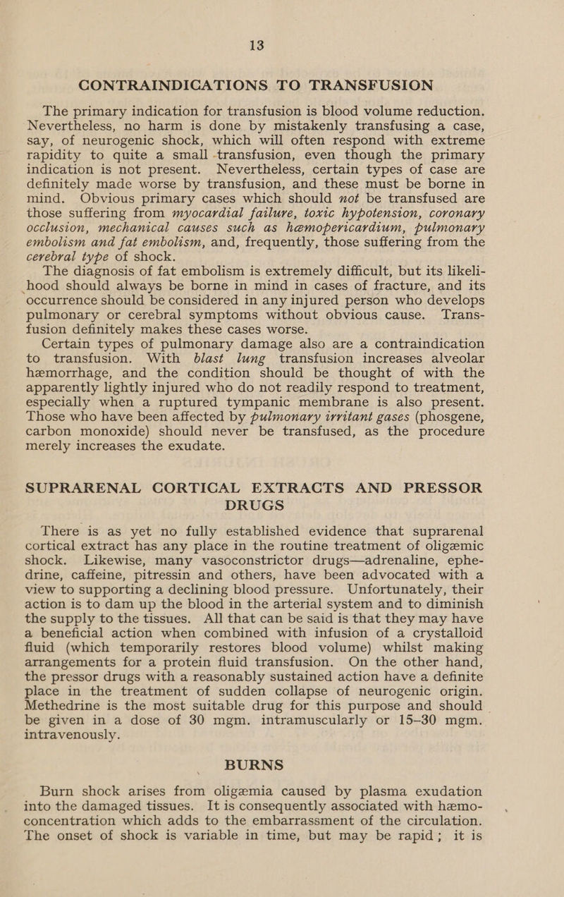 CONTRAINDICATIONS TO TRANSFUSION The primary indication for transfusion is blood volume reduction. Nevertheless, no harm is done by mistakenly transfusing a case, say, of neurogenic shock, which will often respond with extreme rapidity to quite a small -transfusion, even though the primary indication is not present. Nevertheless, certain types of case are definitely made worse by transfusion, and these must be borne in mind. Obvious primary cases which should ot be transfused are those suffering from myocardial failure, toxic hypotension, coronary occlusion, mechanical causes such as hemopericardium, pulmonary embolism and fat embolism, and, frequently, those suffering from the cerebral type of shock. The diagnosis of fat embolism is extremely difficult, but its likeli- hood should always be borne in mind in cases of fracture, and its occurrence should be considered in any injured person who develops pulmonary or cerebral symptoms without obvious cause. Trans- fusion definitely makes these cases worse. Certain types of pulmonary damage also are a contraindication to transfusion. With blast lung transfusion increases alveolar hemorrhage, and the condition should be thought of with the apparently lightly injured who do not readily respond to treatment, especially when a ruptured tympanic membrane is also present. Those who have been affected by pulmonary irritant gases (phosgene, carbon monoxide) should never be transfused, as the procedure merely increases the exudate. SUPRARENAL CORTICAL EXTRACTS AND PRESSOR DRUGS There is as yet no fully established evidence that suprarenal cortical extract has any place in the routine treatment of oligemic shock. Likewise, many vasoconstrictor drugs—adrenaline, ephe- drine, caffeine, pitressin and others, have been advocated with a view to supporting a declining blood pressure. Unfortunately, their action is to dam up the blood in the arterial system and to diminish the supply to the tissues. All that can be said is that they may have a beneficial action when combined with infusion of a crystalloid fluid (which temporarily restores blood volume) whilst making arrangements for a protein fluid transfusion. On the other hand, the pressor drugs with a reasonably sustained action have a definite place in the treatment of sudden collapse of neurogenic origin. Methedrine is the most suitable drug for this purpose and should — be given in a dose of 30 mgm. intramuscularly or 15-30 mgm. intravenously. BURNS Burn shock arises from oligemia caused by plasma exudation into the damaged tissues. It is consequently associated with hemo- concentration which adds to the embarrassment of the circulation. The onset of shock is variable in time, but may be rapid; it is