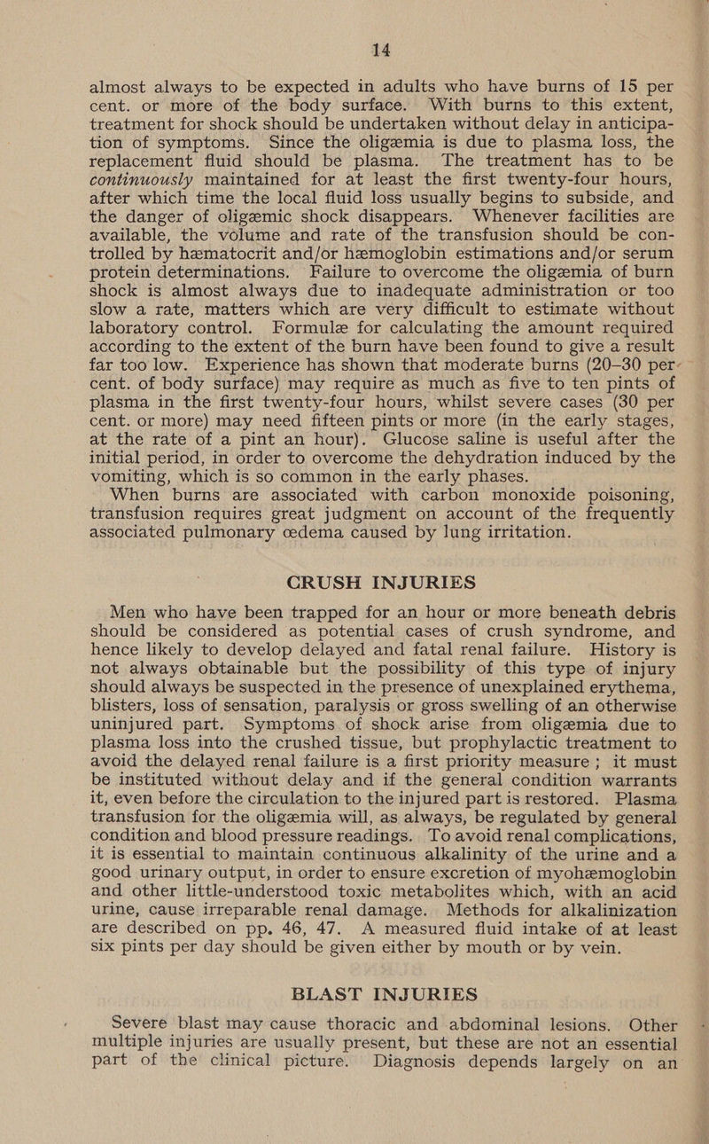almost always to be expected in adults who have burns of 15 per cent. or more of the body surface. With burns to this extent, treatment for shock should be undertaken without delay in anticipa- tion of symptoms. Since the oligemia is due to plasma loss, the replacement fluid should be plasma. The treatment has to be continuously maintained for at least the first twenty-four hours, after which time the local fluid loss usually begins to subside, and the danger of oligeemic shock disappears. Whenever facilities are available, the volume and rate of the transfusion should be con- trolled by hematocrit and/or haemoglobin estimations and/or serum protein determinations. Failure to overcome the oligemia of burn shock is almost always due to inadequate administration or too slow a rate, matters which are very difficult to estimate without laboratory control. Formule for calculating the amount required according to the extent of the burn have been found to give a result far too low. Experience has shown that moderate burns (20-30 per- cent. of body surface) may require as much as five to ten pints of plasma in the first twenty-four hours, whilst severe cases (30 per cent. or more) may need fifteen pints or more (in the early stages, at the rate of a pint an hour). Glucose saline is useful after the initial period, in order to overcome the dehydration induced by the vomiting, which is so common in the early phases. When burns are associated with carbon monoxide poisoning, transfusion requires great judgment on account of the frequently associated pulmonary cedema caused by lung irritation. CRUSH INJURIES Men who have been trapped for an hour or more beneath debris should be considered as potential cases of crush syndrome, and hence likely to develop delayed and fatal renal failure. History is not always obtainable but the possibility of this type of injury should always be suspected in the presence of unexplained erythema, blisters, loss of sensation, paralysis or gross swelling of an otherwise uninjured part. Symptoms of shock arise from oligemia due to plasma loss into the crushed tissue, but prophylactic treatment to avoid the delayed renal failure is a first priority measure; it must be instituted without delay and if the general condition warrants it, even before the circulation to the injured part is restored. Plasma transfusion for the oligemia will, as always, be regulated by general condition and blood pressure readings. To avoid renal complications, it is essential to maintain continuous alkalinity of the urine and a good urinary output, in order to ensure excretion of myohemoglobin and other little-understood toxic metabolites which, with an acid urine, cause irreparable renal damage. Methods for alkalinization are described on pp. 46, 47. A measured fluid intake of at least six pints per day should be given either by mouth or by vein. BLAST INJURIES Severe blast may cause thoracic and abdominal lesions. Other multiple injuries are usually present, but these are not an essential part of the clinical picture. Diagnosis depends largely on an