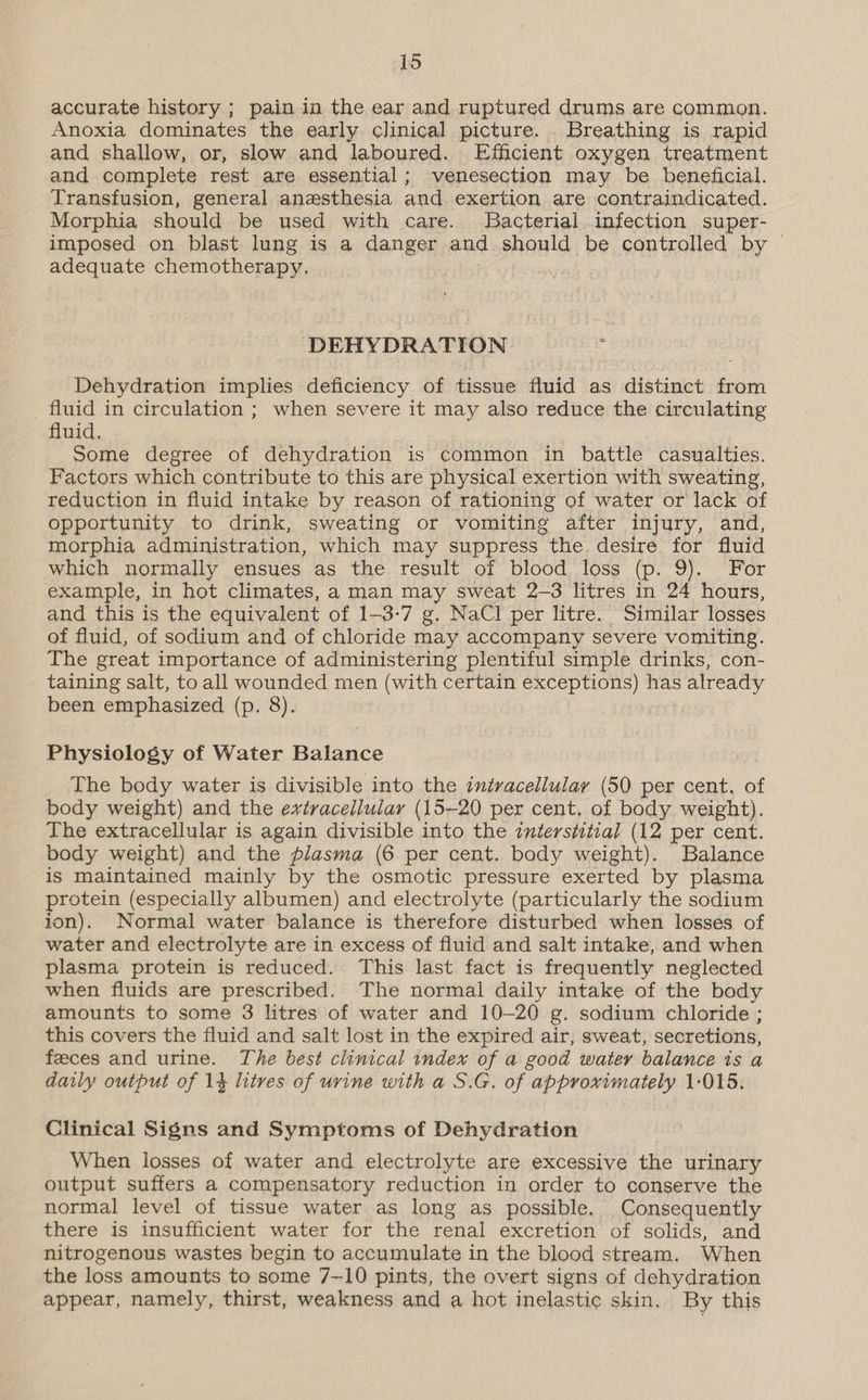 accurate history ; pain in the ear and ruptured drums are common. Anoxia dominates the early clinical picture. Breathing is rapid and shallow, or, slow and laboured. Efficient oxygen treatment and complete rest are essential; venesection may be beneficial. Transfusion, general anesthesia and exertion are contraindicated. Morphia should be used with care. Bacterial. infection super- imposed on blast lung is a danger and should be controlled by — adequate chemotherapy. DEHYDRATION _ Dehydration implies deficiency of tissue fluid as distinct from fluid in circulation ; when severe it may also reduce the circulating fluid, Some degree of dehydration is common in battle casualties. Factors which contribute to this are physical exertion with sweating, reduction in fluid intake by reason of rationing of water or lack of opportunity to drink, sweating or vomiting after injury, and, morphia administration, which may suppress the desire for fluid which normally ensues as the result of blood loss (p. 9). For example, in hot climates, a man may sweat 2-3 litres in 24 hours, and this is the equivalent of 1-3-7 g. NaCl per litre. Similar losses of fluid, of sodium and of chloride may accompany severe vomiting. The great importance of administering plentiful simple drinks, con- taining salt, to all wounded men (with certain exceptions) has already been emphasized (p. 8). Physiology of Water Balance The body water is divisible into the intracellular (50 per cent, of body weight) and the extracellular (15-20 per cent, of body weight). The extracellular is again divisible into the interstitial (12 per cent. body weight) and the plasma (6 per cent. body weight). Balance is maintained mainly by the osmotic pressure exerted by plasma protein (especially albumen) and electrolyte (particularly the sodium ion). Normal water balance is therefore disturbed when losses of water and electrolyte are in excess of fluid and salt intake, and when plasma protein is reduced. This last fact is frequently neglected when fluids are prescribed. The normal daily intake of the body amounts to some 3 litres of water and 10-20 g. sodium chloride ; this covers the fluid and salt lost in the expired air, sweat, secretions, feeces and urine. The best clinical index of a good water balance is a daily output of 14 litres of urine with a S.G. of approximately 1-015. Clinical Signs and Symptoms of Dehydration When losses of water and electrolyte are excessive the urinary output suffers a compensatory reduction in order to conserve the normal level of tissue water as long as possible. Consequently there is insufficient water for the renal excretion of solids, and nitrogenous wastes begin to accumulate in the blood stream. When the loss amounts to some 7—10 pints, the overt signs of dehydration appear, namely, thirst, weakness and a hot inelastic skin. By this