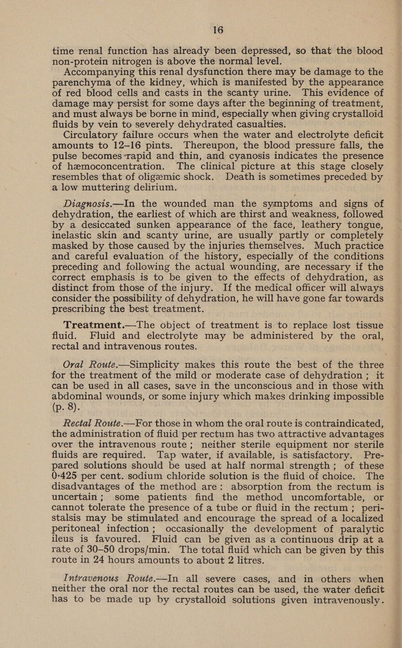 time renal function has already been depressed, so that the blood non-protein nitrogen is above the normal level. Accompanying this renal dysfunction there may be damage to the parenchyma of the kidney, which is manifested by the appearance of red blood cells and casts in the scanty urine. This evidence of damage may persist for some days after the beginning of treatment, and must always be borne in mind, especially when giving crystalloid fluids by vein to severely dehydrated casualties. Circulatory failure occurs when the water and electrolyte deficit amounts to 12-16 pints. Thereupon, the blood pressure falls, the pulse becomes-rapid and thin, and cyanosis indicates the presence of hemoconcentration. The clinical picture at this stage closely resembles that of oligeemic shock. Death is sometimes preceded by a low muttering delirium. Diagnosis.—In the wounded man the symptoms and signs of dehydration, the earliest of which are thirst and weakness, followed by a desiccated sunken appearance of the face, leathery tongue, inelastic skin and scanty urine, are usually partly or completely masked by those caused by the injuries themselves. Much practice and careful evaluation of the history, especially of the conditions preceding and following the actual wounding, are necessary if the correct emphasis is to be given to the effects of dehydration, as distinct from those of the injury. If the medical officer will always consider the possibility of dehydration, he will have gone far towards prescribing the best treatment. Treatment.—The object of treatment is to replace lost tissue fluid. Fluid and electrolyte may be administered by the oral, rectal and intravenous routes. Oral Route.—Simplicity makes this route the best of the three for the treatment of the mild or moderate case of dehydration ; it can be used in all cases, save in the unconscious and in those with abdominal wounds, or some injury which makes drinking impossible (p. 8). Rectal Route.—For those in whom the oral route is contraindicated, the administration of fluid per rectum has two attractive advantages over the intravenous route; neither sterile equipment nor sterile fluids are required. Tap water, if available, is satisfactory. Pre- pared solutions should be used at half normal strength; of these 0-425 per cent. sodium chloride solution is the fluid of choice. The disadvantages of the method are: absorption from the rectum is uncertain; some patients find the method uncomfortable, or cannot tolerate the presence of a tube or fluid in the rectum ; peri- stalsis may be stimulated and encourage the spread of a localized peritoneal infection; occasionally the development of paralytic ileus is favoured. Fluid can be given as a continuous drip at a rate of 30-50 drops/min. The total fluid which can be given by this route in 24 hours amounts to about 2 litres. Intravenous Route.—In all severe cases, and in others when neither the oral nor the rectal routes can be used, the water deficit has to be made up by crystalloid solutions given intravenously.