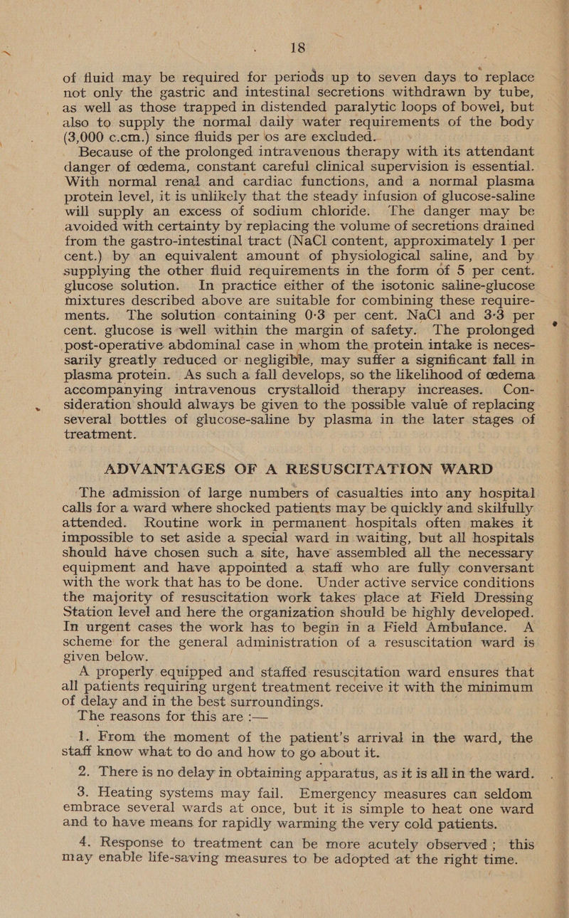 of fluid may be required for periods up to seven days to replace not only the gastric and intestinal secretions withdrawn by tube, as well as those trapped in distended paralytic loops of bowel, but also to supply the normal daily water requirements of the body (3,000 c.cm.) since fluids per os are excluded... Because of the prolonged intravenous therapy with its attendant danger of cedema, constant careful clinical supervision is essential. With normal renal and cardiac functions, and a normal plasma protein level, it is unlikely that the steady infusion of glucose-saline will supply an excess of sodium chloride. The danger may be avoided with certainty by replacing the volume of secretions drained from the gastro-intestinal tract (NaCl content, approximately 1 per cent.) by an equivalent amount of physiological saline, and by supplying the other fluid requirements in the form of 5 per cent. glucose solution. In practice either of the isotonic saline-glucose mixtures described above are suitable for combining these require- ments. The solution containing 0:3 per cent. NaCl and 3-3 per cent. glucose is well within the margin of safety. The prolonged _ post-operative abdominal case in whom the protein intake is neces- sarily greatly reduced or negligible, may suffer a significant fall in plasma protein. As such a fall develops, so the likelihood of oedema accompanying intravenous crystalloid therapy increases. Con- sideration should always be given to the possible value of replacing several bottles of glucose-saline by plasma in the later stages of treatment. ADVANTAGES OF A RESUSCITATION WARD The admission of large numbers of casualties into any hospital calls for a ward where shocked patients may be quickly and skilfully attended. Routine work in permanent hospitals often makes it impossible to set aside a special ward in waiting, but all hospitals should have chosen such a site, have assembled all the necessary equipment and have appointed a staff who are fully conversant with the work that has to be done. Under active service conditions the majority of resuscitation work takes place at Field Dressing Station level and here the organization should be highly developed. In urgent cases the work has to begin in a Field Ambulance. A scheme for the general administration of a resuscitation ward is given below. A properly equipped and staffed resuscitation ward ensures that all patients requiring urgent treatment receive it with the minimum of delay and in the best surroundings. The reasons for this are :— 1. From the moment of the patient’s arrival in the ward, the staff know what to do and how to go about it. 2. There is no delay in obtaining apparatus, as it is all in the ward. 3. Heating systems may fail. Emergency measures can seldom embrace several wards at once, but it is simple to heat one ward and to have means for rapidly warming the very cold patients. 4. Response to treatment can be more acutely observed ; this may enable life-saving measures to be adopted at the right time.