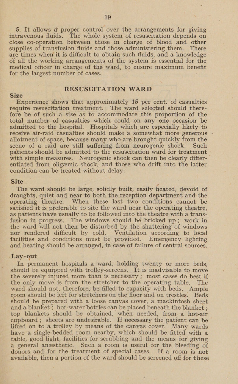 5. It allows @ proper control over the arrangements for giving intravenous fluids. The whole system of resuscitation depends on close co-operation between those in charge of blood and other supplies of transfusion fluids and those administering them. There are times when it is difficult to obtain such fluids, and a knowledge of all the working arrangements of the system is essential for the medical officer in charge of the ward, to ensure maximum benefit for the largest number of cases. . RESUSCITATION WARD Size Experience shows that approximately 15 per cent. of casualties require resuscitation treatment. The ward selected should there- fore be of such a size as to accommodate this proportion of the total number of casualties which could on any one occasion be admitted to the hospital. Hospitals which are especially likely to receive air-raid casualties should make a somewhat more generous : allotment of space, because many who are brought quickly from the scene of a raid are still suffering from neurogenic shock. Such patients should be admitted to the resuscitation ward for treatment with simple measures. Neurogenic shock can then be clearly differ- entiated from oligemic shock, and those who drift into the latter condition can be treated without delay. Site The ward should be large, solidly built, easily heated, devoid of draughts, quiet and near to both the reception department and the operating theatre. When these last two conditions cannot be satisfied it is preferable to site the ward near the operating theatre, as patients have usually to be followed into the theatre with a trans- fusion in progress. The windows should be bricked up; work in the ward will not then be disturbed by the shattering of windows nor rendered difficult by cold. Ventilation according to local facilities and conditions must be provided. Emergency lighting and heating should be arranged, in case of failure of central sources. ‘Lay-out In permanent hospitals a ward, holding twenty or more beds, should be equipped with trolley-screens, It is inadvisable to move the severely injured more than is necessary ; most cases do best if the only move is from the stretcher to the operating table. The ward should not, therefore, be filled to capacity with beds. Ample room should be left for stretchers on the floor and on trestles. Beds should be prepared with a loose canvas cover, a mackintosh sheet and a blanket ; hot-water bottles can be placed beneath the blanket ; top blankets should be obtained, when needed, from a hot-air cupboard ; sheets are undesirable. If necessary the patient can be > lifted on to a trolley by means of the canvas cover. Many wards have a single-bedded room nearby, which should be fitted with a table, good light, facilities for scrubbing and the means for giving a general anesthetic. Such a room is useful for the bleeding of donors and for the treatment of special cases. If a room is not available, then a portion of the ward should be screened off for these
