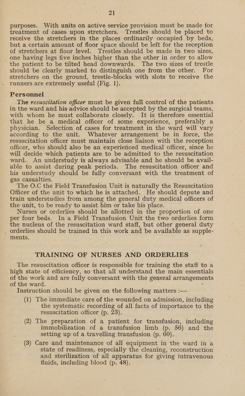 purposes. With units on active service provision must be made for treatment of cases upon stretchers. Trestles should be placed to receive the stretchers in the places ordinarily occupied by beds, but a certain amount of floor space should be left for the reception of stretchers at floor level. Trestles should be made in two sizes, _ one having legs five inches higher than the other in order to allow the patient to be tilted head downwards. The two sizes of trestle should be clearly marked to distinguish one from the other. For stretchers on the ground, trestle-blocks with slots to receive the runners are extremely useful (Fig. 1). _ Personnel The resuscitation officey must be given full control of the patients in the ward and his advice should be accepted by the surgical teams, with whom he must collaborate closely. It is therefore essential that he be a medical officer of some experience, preferably a physician. Selection of cases for treatment in the ward will vary according to the unit. Whatever arrangement be in force, the resuscitation officer must maintain close liaison with the reception officer, who should also be an experienced medical officer, since he will decide which patients are to be admitted to the resuscitation ward. An understudy is always advisable and he should be avail- able to assist during peak periods. The resuscitation officer and his understudy should be fully conversant with the treatment of gas casualties. The O.C the Field Transfusion Unit is naturally the Resuscitation Officer of the unit to which he is attached. He should depute and train understudies from among the general duty medical officers of the unit, to be ready to assist him or take his place. Nurses or orderlies should be allotted in the proportion of one per four beds. Ina Field Transfusion Unit the two orderlies form the nucleus of the resuscitation ward staff, but other general duty _ orderlies should be trained in this work and be available as supple- ments. 4 TRAINING OF NURSES AND ORDERLIES The resuscitation officer is responsible for training the staff to a high state of efficiency, so that all understand the main essentials of the work and are fully conversant with the general arrangements of the ward. - Instruction should be given on the following matters :— (1) The immediate care of the wounded on admission, including the systematic recording of all facts of importance to the resuscitation officer (p. 23). (2) The preparation of a patient for transfusion, including immobilization of a transfusion limb (p. 56) and the setting up of a travelling transfusion (p. 60). (3) Care and maintenance of all equipment in the ward in a state of readiness, especially the cleaning, reconstruction and sterilization of all apparatus for giving intravenous fluids, including blood (p. 48).