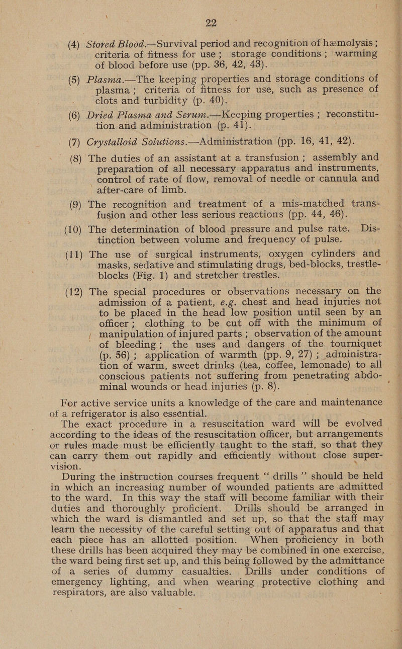 4 22 (4) Stored Blood.—Survival period and recognition of hemolysis ; criteria of fitness for use; storage conditions ; warming of blood before use (pp. 36, 42, 43). (5) Plasma.—The keeping properties and storage conditions of plasma; criteria of fitness for use, such as presence of clots and turbidity (p. 40). (6) Dried Plasma and Serum.—Keeping properties ; reconstitu- tion and administration (p. 41). (7) Crystalloid Solutions.—Administration (pp. 16, 41, 42). (8) The duties of an assistant at a transfusion ; assembly and preparation of all necessary apparatus and instruments, control of rate of flow, removal of needle or cannula and _after-care of limb. (9) The recognition and treatment of a mis-matched trans- fusion and other less serious reactions (pp. 44, 46). (10) The determination of blood pressure and pulse rate. Dis- tinction between volume and frequency of pulse. (11) The use of surgical instruments, oxygen cylinders and masks, sedative and stimulating drugs, bed-blocks, trestle- blocks (Fig. 1) and stretcher trestles. — (12) The special procedures or observations necessary on the admission of a patient, e.g. chest and head injuries not to be placed in the head low position until seen by an officer; clothing to be cut off with the minimum of / manipulation of injured parts ; observation of the amount ' of bleeding; the uses and dangers of the tourniquet _(p. 56) ; application of warmth (pp. 9, 27) ; administra- tion of warm, sweet drinks (tea, coffee, lemonade) to all conscious patients not suffering from penetrating abdo- minal wounds or head injuries (p. 8). For active service units a knowledge of the care and maintenance of a refrigerator is also essential. The exact procedure in a resuscitation ward will be evolved according to the ideas of the resuscitation officer, but arrangements or rules made must be efficiently taught to the staff, so that they can carry them out rapidly and efficiently without close super- vision. During the instruction courses frequent “‘ drills ’’ should be held in which an increasing number of wounded patients are admitted to the ward. In this way the staff will become familiar with their duties and thoroughly proficient. Drills should be arranged in which the ward is dismantled and set up, so that the staff may learn the necessity of the careful setting out of apparatus and that each piece has an allotted position. When proficiency in both these drills has been acquired they may be combined in one exercise, the ward being first set up, and this being followed by the admittance of a series of dummy casualties. Drills under conditions of emergency lighting, and when wearing protective clothing and respirators, are also valuable. :