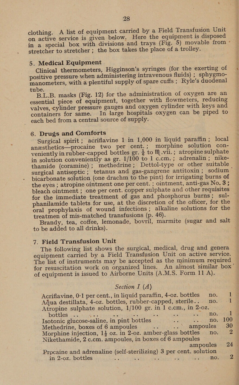 clothing. A list of equipment carried by a Field Transfusion Unit on active service is given below. Here the equipment is disposed in a special box with divisions and trays (Fig. 5) movable from ° stretcher to stretcher ; the box takes the place of a trolley. 5. Medical Equipment Clinical thermometers, Higginson’s syringes (for the exerting of positive pressure when administering intravenous fluids) ; sphygmo- manometers, with a plentiful supply of spare cuffs ; Ryle’s duodenal tube. : B.L.B. masks (Fig. 12) for the administration of oxygen are an essential piece of equipment, together with flowmeters, reducing valves, cylinder pressure gauges and oxygen cylinder with keys and containers for same. In large hospitals oxygen can be piped to each bed from a central source of supply. 6. Drugs and Comforts Surgical spirit ; acriflavine 1 in 1,000 in liquid paraffin ; local anesthetics—procaine two per cent.; morphine solution con- veniently in rubber-capped bottles gr. 4 to M.vii.; atropine sulphate in solution conveniently as gr. 1/100 to 1 c.cm. ; adrenalin ; nike- thamide (coramine) ; methedrine ; Dettol-type or other suitable surgical antiseptic; tetanus and gas-gangrene antitoxin ; sodium | bicarbonate solution (one drachm to the pint) for irrigating burns of the eyes ; atropine ointment one per cent. ; ointment, anti-gas No. 3; bleach ointment ; one per cent. copper sulphate and other requisites for the immediate treatment of gas and phosphorus burns; sul- phanilamide tablets for use, at the discretion of the officer, for the oral prophylaxis of wound infections ; alkaline solutions for the treatmen of mis-matched transfusions (p. 46). Brandy, tea, coffee, lemonade, bovril, marmite (sugar and salt to be added to all drinks). 7. Field Transfusion Unit The following list shows the surgical, medical, drug and genera equipment carried by a Field Transfusion Unit on active service. The list of instruments may be accepted as the minimum required for resuscitation work on organized lines. An almost similar box” of equipment is issued to Airborne Units (A.M.S. Form 11 A}. Section I (A) Acriflavine, 0-1 per cent., in liquid paraffin, 4-oz. bottles _no. 1 Aqua destillata, 4-oz. bottles, rubber-capped, sterile.. no. 1 Atropine sulphate solution, 1/100 gr. in 1 c.cm., in 2-oz. bottles crc: hon , Si : re ns is : : Nowe Isotonic glucose-saline, in pint bottles i we) Bor FOS Methedrine, boxes of 6 ampoules a ... ampoules 30 Morphine injection, 1} oz. in 2-oz. amber-glass bottles no. 2 Nikethamide, 2 c.cm. ampoules, in boxes of 6 ampoules ; ampoules 24 Procaine and adrenaline (self-sterilizing) 3 per cent. solution in 2-o0z. bottles : ws ss node
