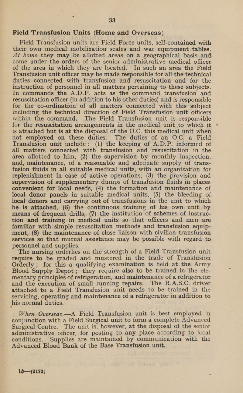 Field Transfusion Units (Home and Overseas) Field Transfusion units are Field Force units, self-contained with their own medical mobilization scales and war equipment tables. At home they may be allotted areas on a geographical basis and come under the orders of the senior administrative medical officer of the area in which they are located. In such an area the Field Transfusion unit officer may be made responsible for all the technical duties connected with transfusion and resuscitation and for the instruction of personnel in all matters pertaining to these subjects. In commands the A.D.P. acts as the command transfusion and resuscitation officer (in addition to his other duties) and is responsible for the co-ordination of all matters connected with this subject including the technical direction of Field Transfusion unit officers within the command. The Field Transfusion unit is responsible for the resuscitation arrangements in the medical unit to which it is attached but is at the disposal of the O.C. this medical unit when not employed on these duties. The duties of an O.C. a Field Transfusion unit include: (1) the keeping of A.D.P. informed of all matters connected with transfusion and resuscitation in the area allotted to him, (2) the supervision by monthly inspection, and, maintenance, of a reasonable and adequate supply of trans- fusion fluids in all suitable medical units, with an organization for replenishment in case of active operations, (3) the provision and supervision of supplementary dumps of transfusion fluids in places convenient for local needs, (4) the formation and maintenance of local donor panels in suitable medical units, (5) the bleeding of local donors and carrying out of transfusions in the unit to which he is attached, (6) the continuous training of his own unit by means of frequent drills, (7) the institution of schemes of instruc- tion and training in medical units so that officers and men are familiar with simple resuscitation methods and transfusion equip- ment, (8) the maintenance of close liaison with civilian transfusion services so that mutual assistance may be possible with regard to personnel and supplies. The nursing orderlies on the strength of a Field Transfusion unit require to be graded and mustered in the trade of Transfusion Orderly ; for this a qualifying examination is held at the Army Blood Supply Depot; they require also to be trained in the ele- mentary principles of refrigeration, and maintenance of a refrigerator and the execution of small running repairs. The R.A.S.C. driver attached to a Field Transfusion unit needs to be trained in the servicing, operating and maintenance of a refrigerator in addition to his normal duties. When Overseas.—A Field Transfusion unit is best empluyed in conjunction with a Field Surgical unit to form a complete Advanced Surgical Centre. The unit is, however, at the disposal of the senior administrative officer, for posting to any place according to local conditions. Supplies are maintained by communication with the Advanced Blood Bank of the Base Transfusion unit.